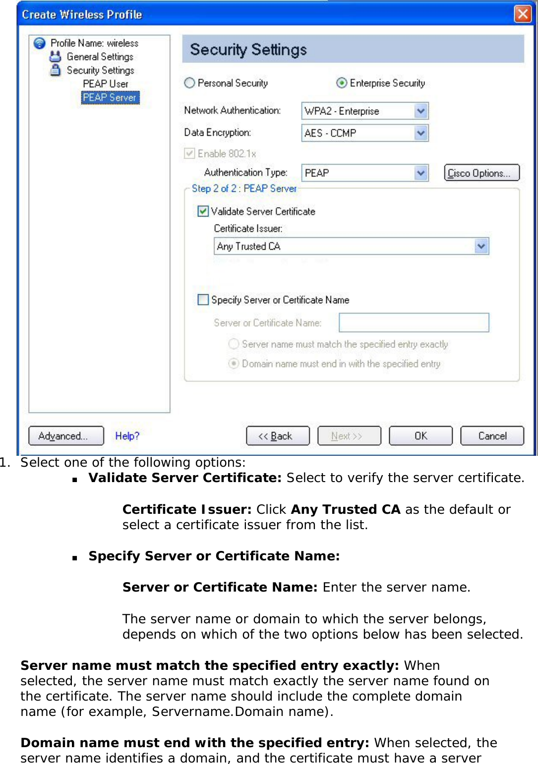 1.  Select one of the following options: ■     Validate Server Certificate: Select to verify the server certificate. Certificate Issuer: Click Any Trusted CA as the default or select a certificate issuer from the list. ■     Specify Server or Certificate Name: Server or Certificate Name: Enter the server name. The server name or domain to which the server belongs, depends on which of the two options below has been selected. Server name must match the specified entry exactly: When selected, the server name must match exactly the server name found on the certificate. The server name should include the complete domain name (for example, Servername.Domain name). Domain name must end with the specified entry: When selected, the server name identifies a domain, and the certificate must have a server 