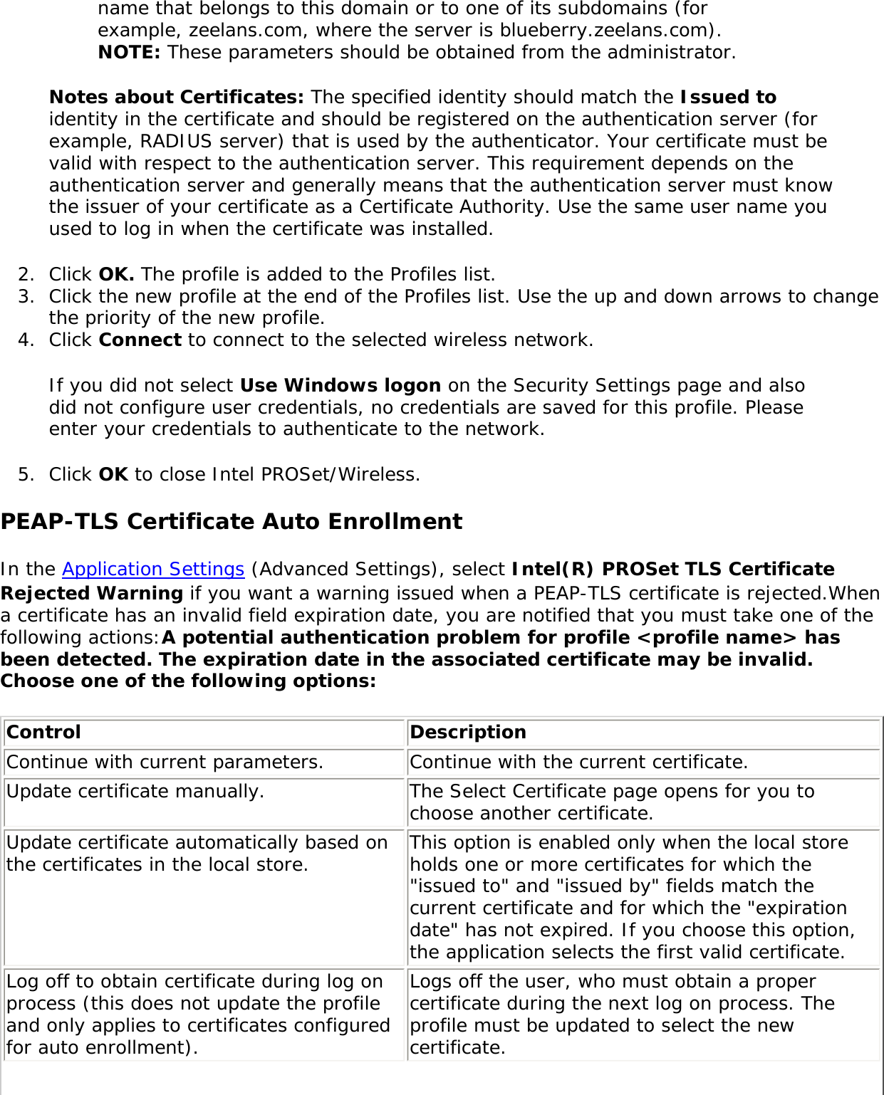 name that belongs to this domain or to one of its subdomains (for example, zeelans.com, where the server is blueberry.zeelans.com). NOTE: These parameters should be obtained from the administrator. Notes about Certificates: The specified identity should match the Issued to identity in the certificate and should be registered on the authentication server (for example, RADIUS server) that is used by the authenticator. Your certificate must be valid with respect to the authentication server. This requirement depends on the authentication server and generally means that the authentication server must know the issuer of your certificate as a Certificate Authority. Use the same user name you used to log in when the certificate was installed. 2.  Click OK. The profile is added to the Profiles list. 3.  Click the new profile at the end of the Profiles list. Use the up and down arrows to change the priority of the new profile.4.  Click Connect to connect to the selected wireless network. If you did not select Use Windows logon on the Security Settings page and also did not configure user credentials, no credentials are saved for this profile. Please enter your credentials to authenticate to the network. 5.  Click OK to close Intel PROSet/Wireless.PEAP-TLS Certificate Auto EnrollmentIn the Application Settings (Advanced Settings), select Intel(R) PROSet TLS Certificate Rejected Warning if you want a warning issued when a PEAP-TLS certificate is rejected.When a certificate has an invalid field expiration date, you are notified that you must take one of the following actions:A potential authentication problem for profile &lt;profile name&gt; has been detected. The expiration date in the associated certificate may be invalid. Choose one of the following options: Control  Description Continue with current parameters. Continue with the current certificate. Update certificate manually.  The Select Certificate page opens for you to choose another certificate. Update certificate automatically based on the certificates in the local store. This option is enabled only when the local store holds one or more certificates for which the &quot;issued to&quot; and &quot;issued by&quot; fields match the current certificate and for which the &quot;expiration date&quot; has not expired. If you choose this option, the application selects the first valid certificate. Log off to obtain certificate during log on process (this does not update the profile and only applies to certificates configured for auto enrollment).Logs off the user, who must obtain a proper certificate during the next log on process. The profile must be updated to select the new certificate. 