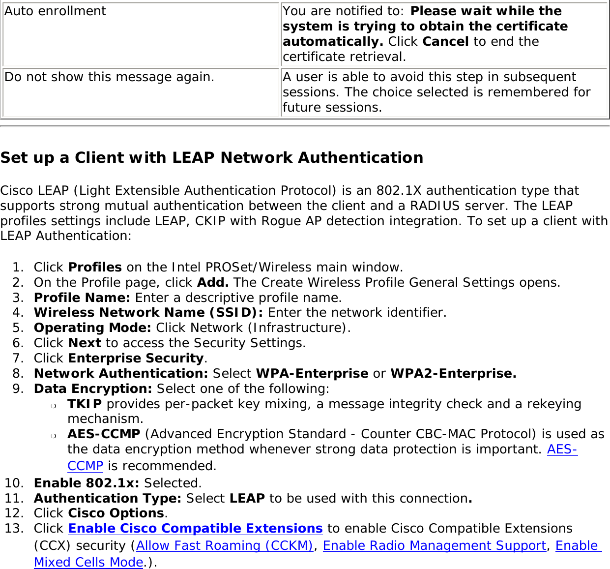 Auto enrollment  You are notified to: Please wait while the system is trying to obtain the certificate automatically. Click Cancel to end the certificate retrieval. Do not show this message again.  A user is able to avoid this step in subsequent sessions. The choice selected is remembered for future sessions. Set up a Client with LEAP Network Authentication Cisco LEAP (Light Extensible Authentication Protocol) is an 802.1X authentication type that supports strong mutual authentication between the client and a RADIUS server. The LEAP profiles settings include LEAP, CKIP with Rogue AP detection integration. To set up a client with LEAP Authentication: 1.  Click Profiles on the Intel PROSet/Wireless main window. 2.  On the Profile page, click Add. The Create Wireless Profile General Settings opens.3.  Profile Name: Enter a descriptive profile name.4.  Wireless Network Name (SSID): Enter the network identifier. 5.  Operating Mode: Click Network (Infrastructure). 6.  Click Next to access the Security Settings.7.  Click Enterprise Security.8.  Network Authentication: Select WPA-Enterprise or WPA2-Enterprise. 9.  Data Encryption: Select one of the following: ❍     TKIP provides per-packet key mixing, a message integrity check and a rekeying mechanism.❍     AES-CCMP (Advanced Encryption Standard - Counter CBC-MAC Protocol) is used as the data encryption method whenever strong data protection is important. AES-CCMP is recommended.10.  Enable 802.1x: Selected.11.  Authentication Type: Select LEAP to be used with this connection. 12.  Click Cisco Options.13.  Click Enable Cisco Compatible Extensions to enable Cisco Compatible Extensions (CCX) security (Allow Fast Roaming (CCKM), Enable Radio Management Support, Enable Mixed Cells Mode.).