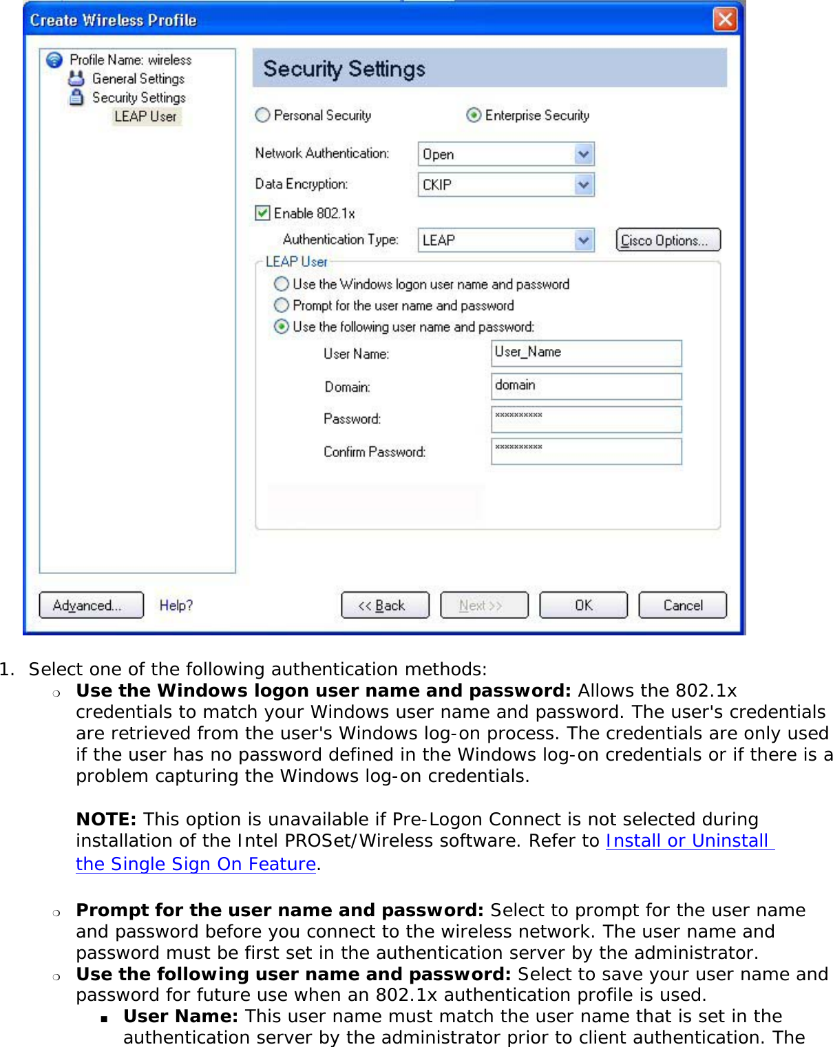 1.  Select one of the following authentication methods: ❍     Use the Windows logon user name and password: Allows the 802.1x credentials to match your Windows user name and password. The user&apos;s credentials are retrieved from the user&apos;s Windows log-on process. The credentials are only used if the user has no password defined in the Windows log-on credentials or if there is a problem capturing the Windows log-on credentials.  NOTE: This option is unavailable if Pre-Logon Connect is not selected during installation of the Intel PROSet/Wireless software. Refer to Install or Uninstall the Single Sign On Feature. ❍     Prompt for the user name and password: Select to prompt for the user name and password before you connect to the wireless network. The user name and password must be first set in the authentication server by the administrator.❍     Use the following user name and password: Select to save your user name and password for future use when an 802.1x authentication profile is used. ■     User Name: This user name must match the user name that is set in the authentication server by the administrator prior to client authentication. The 