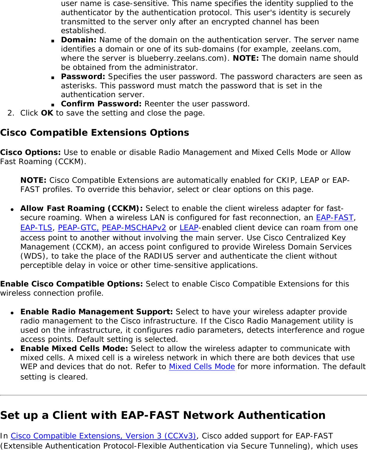 user name is case-sensitive. This name specifies the identity supplied to the authenticator by the authentication protocol. This user&apos;s identity is securely transmitted to the server only after an encrypted channel has been established.■     Domain: Name of the domain on the authentication server. The server name identifies a domain or one of its sub-domains (for example, zeelans.com, where the server is blueberry.zeelans.com). NOTE: The domain name should be obtained from the administrator. ■     Password: Specifies the user password. The password characters are seen as asterisks. This password must match the password that is set in the authentication server.■     Confirm Password: Reenter the user password. 2.  Click OK to save the setting and close the page.Cisco Compatible Extensions OptionsCisco Options: Use to enable or disable Radio Management and Mixed Cells Mode or Allow Fast Roaming (CCKM). NOTE: Cisco Compatible Extensions are automatically enabled for CKIP, LEAP or EAP-FAST profiles. To override this behavior, select or clear options on this page. ●     Allow Fast Roaming (CCKM): Select to enable the client wireless adapter for fast-secure roaming. When a wireless LAN is configured for fast reconnection, an EAP-FAST, EAP-TLS, PEAP-GTC, PEAP-MSCHAPv2 or LEAP-enabled client device can roam from one access point to another without involving the main server. Use Cisco Centralized Key Management (CCKM), an access point configured to provide Wireless Domain Services (WDS), to take the place of the RADIUS server and authenticate the client without perceptible delay in voice or other time-sensitive applications.Enable Cisco Compatible Options: Select to enable Cisco Compatible Extensions for this wireless connection profile. ●     Enable Radio Management Support: Select to have your wireless adapter provide radio management to the Cisco infrastructure. If the Cisco Radio Management utility is used on the infrastructure, it configures radio parameters, detects interference and rogue access points. Default setting is selected. ●     Enable Mixed Cells Mode: Select to allow the wireless adapter to communicate with mixed cells. A mixed cell is a wireless network in which there are both devices that use WEP and devices that do not. Refer to Mixed Cells Mode for more information. The default setting is cleared. Set up a Client with EAP-FAST Network Authentication In Cisco Compatible Extensions, Version 3 (CCXv3), Cisco added support for EAP-FAST (Extensible Authentication Protocol-Flexible Authentication via Secure Tunneling), which uses 