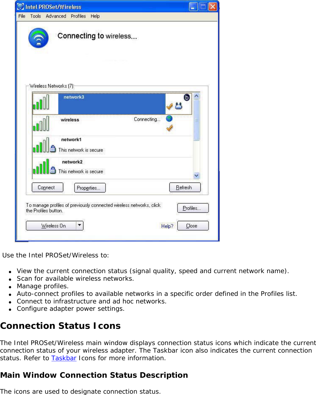   Use the Intel PROSet/Wireless to: ●     View the current connection status (signal quality, speed and current network name).●     Scan for available wireless networks.●     Manage profiles.●     Auto-connect profiles to available networks in a specific order defined in the Profiles list.●     Connect to infrastructure and ad hoc networks.●     Configure adapter power settings.Connection Status IconsThe Intel PROSet/Wireless main window displays connection status icons which indicate the current connection status of your wireless adapter. The Taskbar icon also indicates the current connection status. Refer to Taskbar Icons for more information. Main Window Connection Status Description The icons are used to designate connection status. 