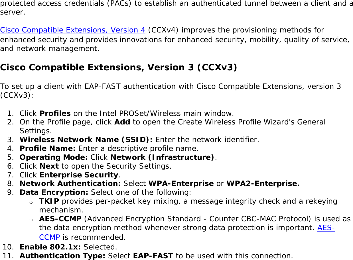 protected access credentials (PACs) to establish an authenticated tunnel between a client and a server.Cisco Compatible Extensions, Version 4 (CCXv4) improves the provisioning methods for enhanced security and provides innovations for enhanced security, mobility, quality of service, and network management. Cisco Compatible Extensions, Version 3 (CCXv3)To set up a client with EAP-FAST authentication with Cisco Compatible Extensions, version 3 (CCXv3): 1.  Click Profiles on the Intel PROSet/Wireless main window. 2.  On the Profile page, click Add to open the Create Wireless Profile Wizard&apos;s General Settings.3.  Wireless Network Name (SSID): Enter the network identifier. 4.  Profile Name: Enter a descriptive profile name.5.  Operating Mode: Click Network (Infrastructure). 6.  Click Next to open the Security Settings.7.  Click Enterprise Security.8.  Network Authentication: Select WPA-Enterprise or WPA2-Enterprise. 9.  Data Encryption: Select one of the following: ❍     TKIP provides per-packet key mixing, a message integrity check and a rekeying mechanism.❍     AES-CCMP (Advanced Encryption Standard - Counter CBC-MAC Protocol) is used as the data encryption method whenever strong data protection is important. AES-CCMP is recommended.10.  Enable 802.1x: Selected.11.  Authentication Type: Select EAP-FAST to be used with this connection.