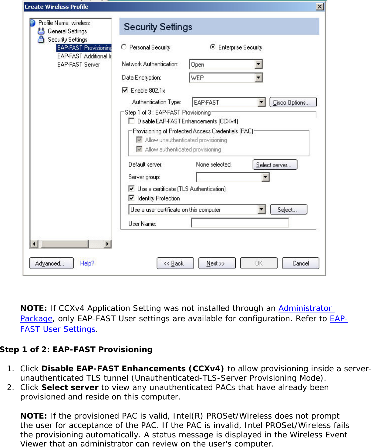 NOTE: If CCXv4 Application Setting was not installed through an Administrator Package, only EAP-FAST User settings are available for configuration. Refer to EAP-FAST User Settings. Step 1 of 2: EAP-FAST Provisioning 1.  Click Disable EAP-FAST Enhancements (CCXv4) to allow provisioning inside a server-unauthenticated TLS tunnel (Unauthenticated-TLS-Server Provisioning Mode).2.  Click Select server to view any unauthenticated PACs that have already been provisioned and reside on this computer.NOTE: If the provisioned PAC is valid, Intel(R) PROSet/Wireless does not prompt the user for acceptance of the PAC. If the PAC is invalid, Intel PROSet/Wireless fails the provisioning automatically. A status message is displayed in the Wireless Event Viewer that an administrator can review on the user&apos;s computer. 