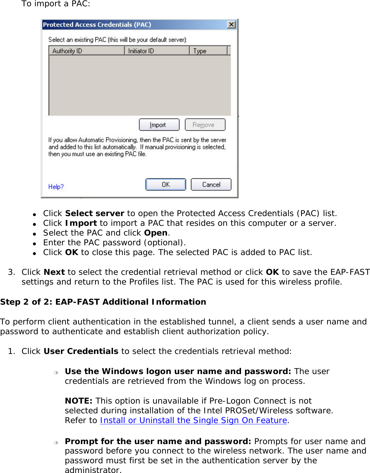 To import a PAC: ●     Click Select server to open the Protected Access Credentials (PAC) list. ●     Click Import to import a PAC that resides on this computer or a server. ●     Select the PAC and click Open. ●     Enter the PAC password (optional). ●     Click OK to close this page. The selected PAC is added to PAC list. 3.  Click Next to select the credential retrieval method or click OK to save the EAP-FAST settings and return to the Profiles list. The PAC is used for this wireless profile.Step 2 of 2: EAP-FAST Additional InformationTo perform client authentication in the established tunnel, a client sends a user name and password to authenticate and establish client authorization policy.1.  Click User Credentials to select the credentials retrieval method: ❍     Use the Windows logon user name and password: The user credentials are retrieved from the Windows log on process. NOTE: This option is unavailable if Pre-Logon Connect is not selected during installation of the Intel PROSet/Wireless software. Refer to Install or Uninstall the Single Sign On Feature. ❍     Prompt for the user name and password: Prompts for user name and password before you connect to the wireless network. The user name and password must first be set in the authentication server by the administrator. 