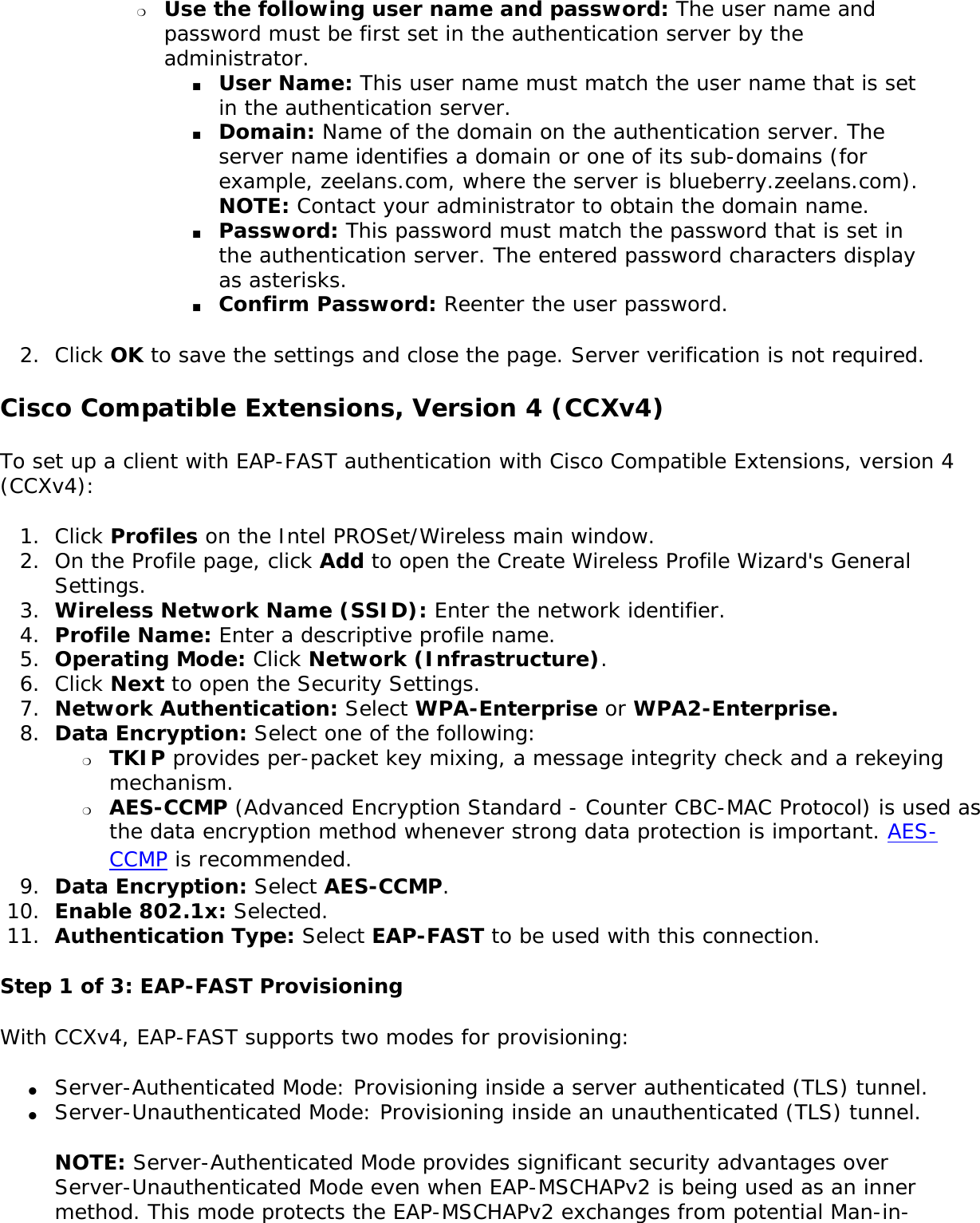 ❍     Use the following user name and password: The user name and password must be first set in the authentication server by the administrator. ■     User Name: This user name must match the user name that is set in the authentication server. ■     Domain: Name of the domain on the authentication server. The server name identifies a domain or one of its sub-domains (for example, zeelans.com, where the server is blueberry.zeelans.com). NOTE: Contact your administrator to obtain the domain name. ■     Password: This password must match the password that is set in the authentication server. The entered password characters display as asterisks. ■     Confirm Password: Reenter the user password. 2.  Click OK to save the settings and close the page. Server verification is not required.Cisco Compatible Extensions, Version 4 (CCXv4) To set up a client with EAP-FAST authentication with Cisco Compatible Extensions, version 4 (CCXv4): 1.  Click Profiles on the Intel PROSet/Wireless main window. 2.  On the Profile page, click Add to open the Create Wireless Profile Wizard&apos;s General Settings.3.  Wireless Network Name (SSID): Enter the network identifier. 4.  Profile Name: Enter a descriptive profile name.5.  Operating Mode: Click Network (Infrastructure). 6.  Click Next to open the Security Settings.7.  Network Authentication: Select WPA-Enterprise or WPA2-Enterprise. 8.  Data Encryption: Select one of the following: ❍     TKIP provides per-packet key mixing, a message integrity check and a rekeying mechanism.❍     AES-CCMP (Advanced Encryption Standard - Counter CBC-MAC Protocol) is used as the data encryption method whenever strong data protection is important. AES-CCMP is recommended.9.  Data Encryption: Select AES-CCMP.10.  Enable 802.1x: Selected.11.  Authentication Type: Select EAP-FAST to be used with this connection.Step 1 of 3: EAP-FAST Provisioning With CCXv4, EAP-FAST supports two modes for provisioning:●     Server-Authenticated Mode: Provisioning inside a server authenticated (TLS) tunnel.●     Server-Unauthenticated Mode: Provisioning inside an unauthenticated (TLS) tunnel. NOTE: Server-Authenticated Mode provides significant security advantages over Server-Unauthenticated Mode even when EAP-MSCHAPv2 is being used as an inner method. This mode protects the EAP-MSCHAPv2 exchanges from potential Man-in-