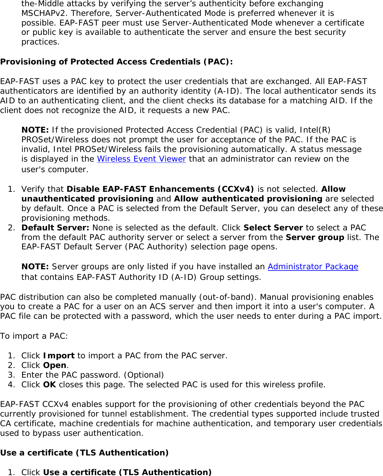 the-Middle attacks by verifying the server’s authenticity before exchanging MSCHAPv2. Therefore, Server-Authenticated Mode is preferred whenever it is possible. EAP-FAST peer must use Server-Authenticated Mode whenever a certificate or public key is available to authenticate the server and ensure the best security practices.Provisioning of Protected Access Credentials (PAC): EAP-FAST uses a PAC key to protect the user credentials that are exchanged. All EAP-FAST authenticators are identified by an authority identity (A-ID). The local authenticator sends its AID to an authenticating client, and the client checks its database for a matching AID. If the client does not recognize the AID, it requests a new PAC. NOTE: If the provisioned Protected Access Credential (PAC) is valid, Intel(R) PROSet/Wireless does not prompt the user for acceptance of the PAC. If the PAC is invalid, Intel PROSet/Wireless fails the provisioning automatically. A status message is displayed in the Wireless Event Viewer that an administrator can review on the user&apos;s computer. 1.  Verify that Disable EAP-FAST Enhancements (CCXv4) is not selected. Allow unauthenticated provisioning and Allow authenticated provisioning are selected by default. Once a PAC is selected from the Default Server, you can deselect any of these provisioning methods. 2.  Default Server: None is selected as the default. Click Select Server to select a PAC from the default PAC authority server or select a server from the Server group list. The EAP-FAST Default Server (PAC Authority) selection page opens. NOTE: Server groups are only listed if you have installed an Administrator Package that contains EAP-FAST Authority ID (A-ID) Group settings.PAC distribution can also be completed manually (out-of-band). Manual provisioning enables you to create a PAC for a user on an ACS server and then import it into a user&apos;s computer. A PAC file can be protected with a password, which the user needs to enter during a PAC import. To import a PAC: 1.  Click Import to import a PAC from the PAC server.2.  Click Open.3.  Enter the PAC password. (Optional) 4.  Click OK closes this page. The selected PAC is used for this wireless profile.EAP-FAST CCXv4 enables support for the provisioning of other credentials beyond the PAC currently provisioned for tunnel establishment. The credential types supported include trusted CA certificate, machine credentials for machine authentication, and temporary user credentials used to bypass user authentication. Use a certificate (TLS Authentication)1.  Click Use a certificate (TLS Authentication)
