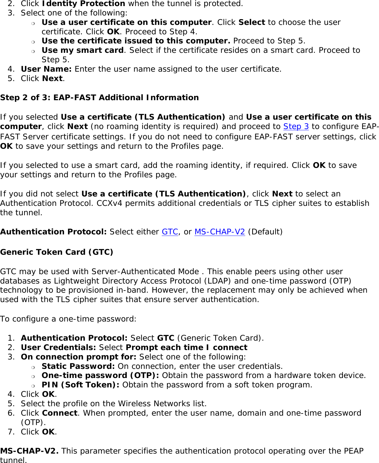 2.  Click Identity Protection when the tunnel is protected. 3.  Select one of the following: ❍     Use a user certificate on this computer. Click Select to choose the user certificate. Click OK. Proceed to Step 4. ❍     Use the certificate issued to this computer. Proceed to Step 5. ❍     Use my smart card. Select if the certificate resides on a smart card. Proceed to Step 5. 4.  User Name: Enter the user name assigned to the user certificate. 5.  Click Next.Step 2 of 3: EAP-FAST Additional Information If you selected Use a certificate (TLS Authentication) and Use a user certificate on this computer, click Next (no roaming identity is required) and proceed to Step 3 to configure EAP-FAST Server certificate settings. If you do not need to configure EAP-FAST server settings, click OK to save your settings and return to the Profiles page. If you selected to use a smart card, add the roaming identity, if required. Click OK to save your settings and return to the Profiles page.If you did not select Use a certificate (TLS Authentication), click Next to select an Authentication Protocol. CCXv4 permits additional credentials or TLS cipher suites to establish the tunnel.Authentication Protocol: Select either GTC, or MS-CHAP-V2 (Default)  Generic Token Card (GTC) GTC may be used with Server-Authenticated Mode . This enable peers using other user databases as Lightweight Directory Access Protocol (LDAP) and one-time password (OTP) technology to be provisioned in-band. However, the replacement may only be achieved when used with the TLS cipher suites that ensure server authentication.To configure a one-time password: 1.  Authentication Protocol: Select GTC (Generic Token Card).2.  User Credentials: Select Prompt each time I connect3.  On connection prompt for: Select one of the following: ❍     Static Password: On connection, enter the user credentials. ❍     One-time password (OTP): Obtain the password from a hardware token device. ❍     PIN (Soft Token): Obtain the password from a soft token program. 4.  Click OK. 5.  Select the profile on the Wireless Networks list. 6.  Click Connect. When prompted, enter the user name, domain and one-time password (OTP).7.  Click OK. MS-CHAP-V2. This parameter specifies the authentication protocol operating over the PEAP tunnel. 