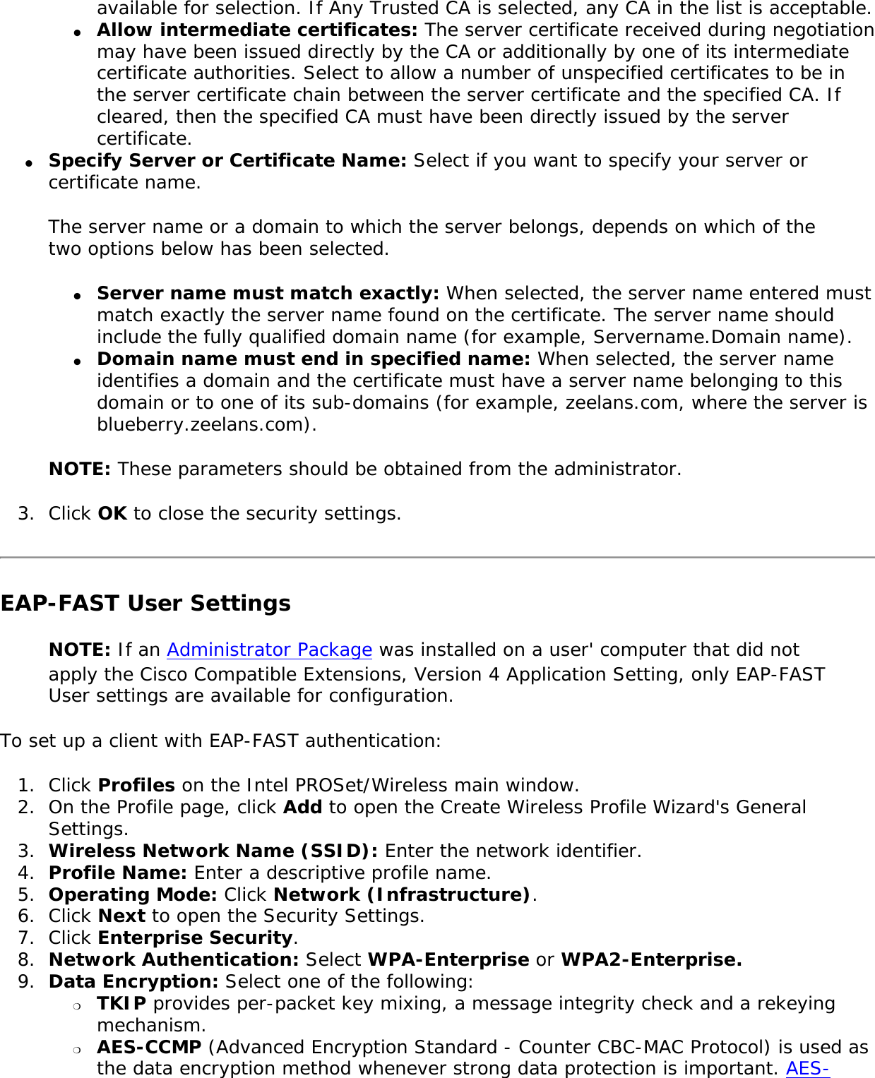 available for selection. If Any Trusted CA is selected, any CA in the list is acceptable. ●     Allow intermediate certificates: The server certificate received during negotiation may have been issued directly by the CA or additionally by one of its intermediate certificate authorities. Select to allow a number of unspecified certificates to be in the server certificate chain between the server certificate and the specified CA. If cleared, then the specified CA must have been directly issued by the server certificate. ●     Specify Server or Certificate Name: Select if you want to specify your server or certificate name. The server name or a domain to which the server belongs, depends on which of the two options below has been selected. ●     Server name must match exactly: When selected, the server name entered must match exactly the server name found on the certificate. The server name should include the fully qualified domain name (for example, Servername.Domain name). ●     Domain name must end in specified name: When selected, the server name identifies a domain and the certificate must have a server name belonging to this domain or to one of its sub-domains (for example, zeelans.com, where the server is blueberry.zeelans.com). NOTE: These parameters should be obtained from the administrator. 3.  Click OK to close the security settings. EAP-FAST User Settings NOTE: If an Administrator Package was installed on a user&apos; computer that did not apply the Cisco Compatible Extensions, Version 4 Application Setting, only EAP-FAST User settings are available for configuration. To set up a client with EAP-FAST authentication: 1.  Click Profiles on the Intel PROSet/Wireless main window. 2.  On the Profile page, click Add to open the Create Wireless Profile Wizard&apos;s General Settings. 3.  Wireless Network Name (SSID): Enter the network identifier. 4.  Profile Name: Enter a descriptive profile name. 5.  Operating Mode: Click Network (Infrastructure). 6.  Click Next to open the Security Settings. 7.  Click Enterprise Security. 8.  Network Authentication: Select WPA-Enterprise or WPA2-Enterprise. 9.  Data Encryption: Select one of the following: ❍     TKIP provides per-packet key mixing, a message integrity check and a rekeying mechanism.❍     AES-CCMP (Advanced Encryption Standard - Counter CBC-MAC Protocol) is used as the data encryption method whenever strong data protection is important. AES-