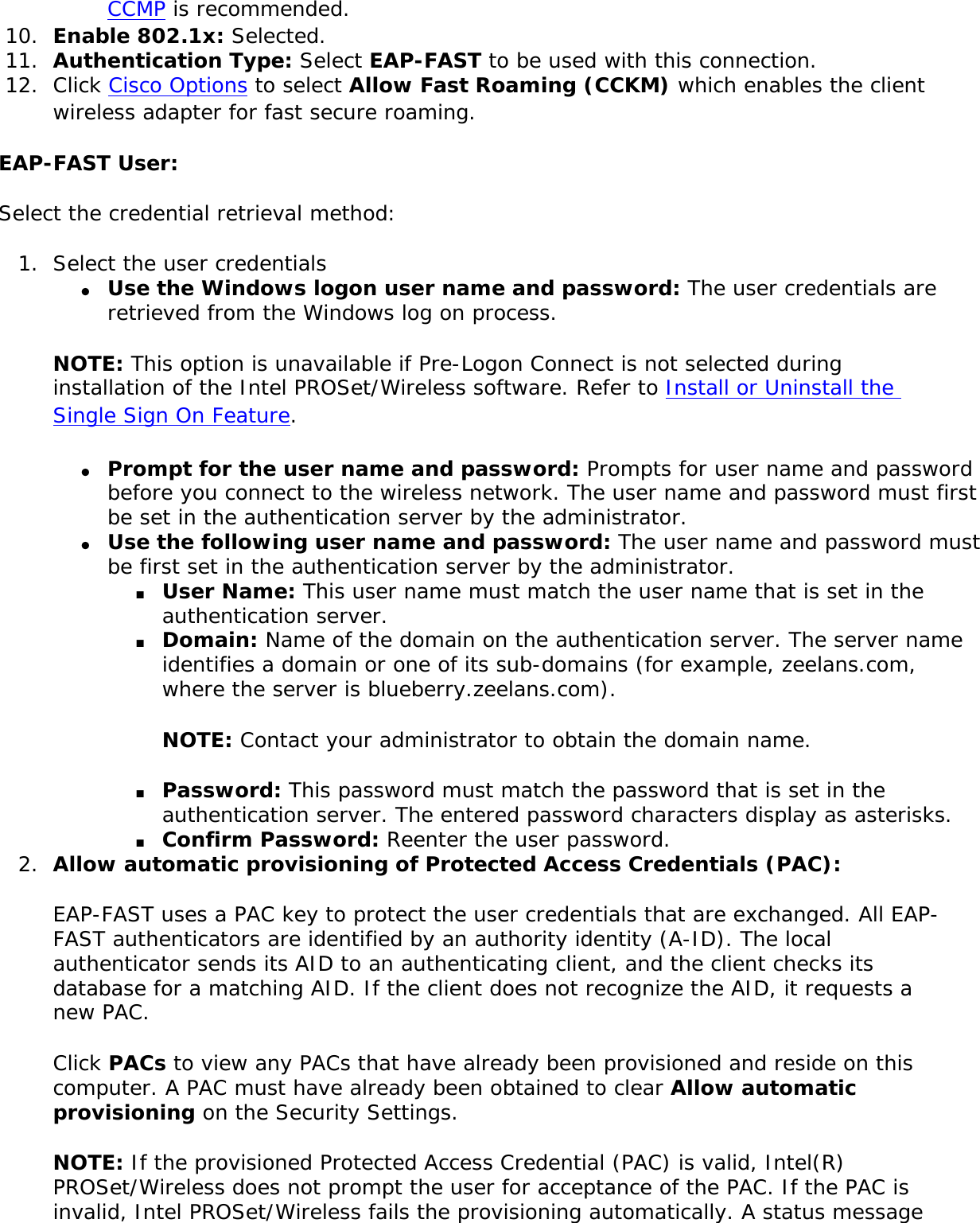 CCMP is recommended.10.  Enable 802.1x: Selected. 11.  Authentication Type: Select EAP-FAST to be used with this connection. 12.  Click Cisco Options to select Allow Fast Roaming (CCKM) which enables the client wireless adapter for fast secure roaming.     EAP-FAST User: Select the credential retrieval method:1.  Select the user credentials ●     Use the Windows logon user name and password: The user credentials are retrieved from the Windows log on process. NOTE: This option is unavailable if Pre-Logon Connect is not selected during installation of the Intel PROSet/Wireless software. Refer to Install or Uninstall the Single Sign On Feature. ●     Prompt for the user name and password: Prompts for user name and password before you connect to the wireless network. The user name and password must first be set in the authentication server by the administrator. ●     Use the following user name and password: The user name and password must be first set in the authentication server by the administrator. ■     User Name: This user name must match the user name that is set in the authentication server. ■     Domain: Name of the domain on the authentication server. The server name identifies a domain or one of its sub-domains (for example, zeelans.com, where the server is blueberry.zeelans.com). NOTE: Contact your administrator to obtain the domain name. ■     Password: This password must match the password that is set in the authentication server. The entered password characters display as asterisks. ■     Confirm Password: Reenter the user password. 2.  Allow automatic provisioning of Protected Access Credentials (PAC): EAP-FAST uses a PAC key to protect the user credentials that are exchanged. All EAP-FAST authenticators are identified by an authority identity (A-ID). The local authenticator sends its AID to an authenticating client, and the client checks its database for a matching AID. If the client does not recognize the AID, it requests a new PAC. Click PACs to view any PACs that have already been provisioned and reside on this computer. A PAC must have already been obtained to clear Allow automatic provisioning on the Security Settings. NOTE: If the provisioned Protected Access Credential (PAC) is valid, Intel(R) PROSet/Wireless does not prompt the user for acceptance of the PAC. If the PAC is invalid, Intel PROSet/Wireless fails the provisioning automatically. A status message 