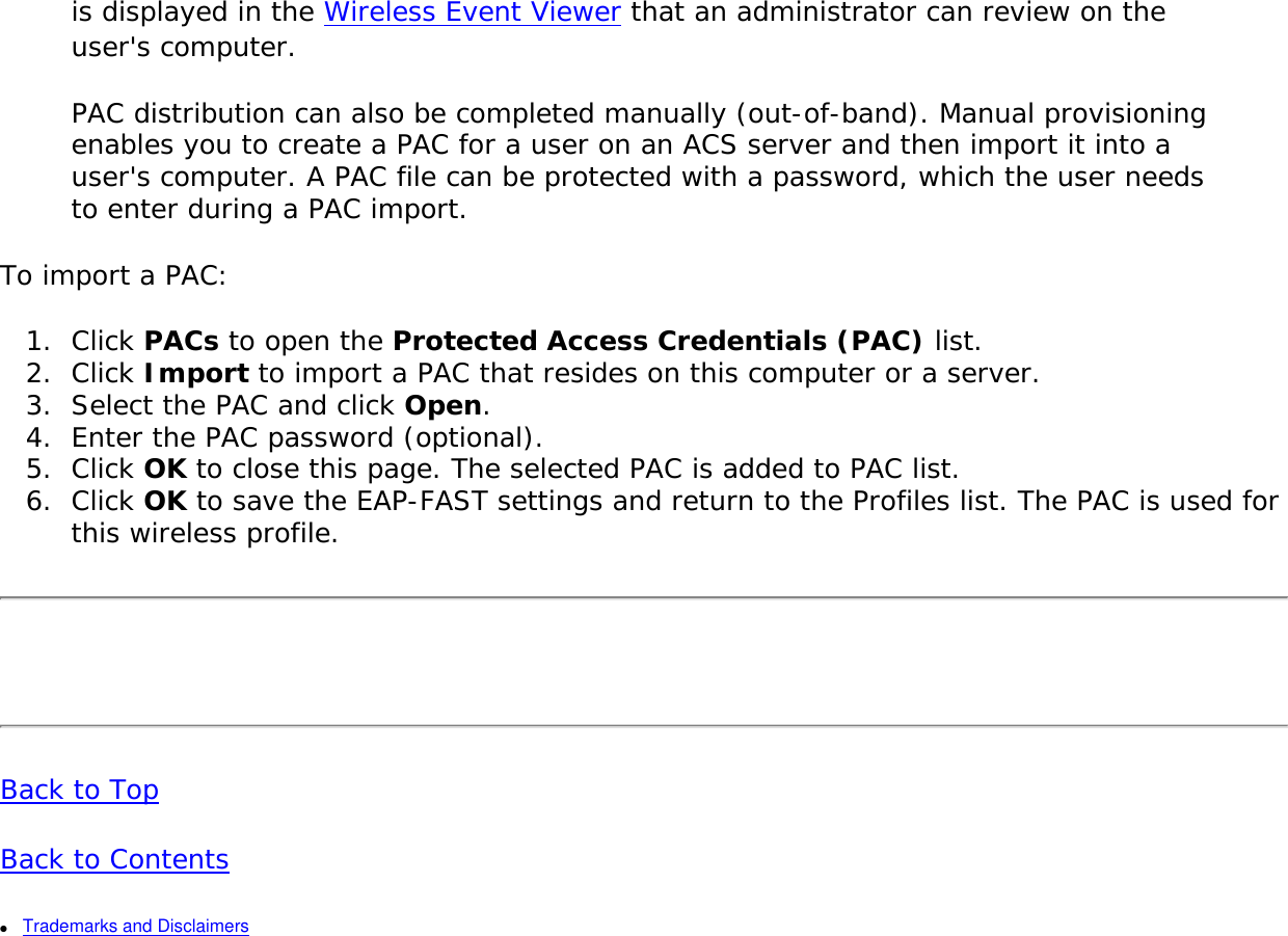 is displayed in the Wireless Event Viewer that an administrator can review on the user&apos;s computer. PAC distribution can also be completed manually (out-of-band). Manual provisioning enables you to create a PAC for a user on an ACS server and then import it into a user&apos;s computer. A PAC file can be protected with a password, which the user needs to enter during a PAC import. To import a PAC: 1.  Click PACs to open the Protected Access Credentials (PAC) list. 2.  Click Import to import a PAC that resides on this computer or a server. 3.  Select the PAC and click Open. 4.  Enter the PAC password (optional). 5.  Click OK to close this page. The selected PAC is added to PAC list. 6.  Click OK to save the EAP-FAST settings and return to the Profiles list. The PAC is used for this wireless profile.  Back to Top Back to Contents ●     Trademarks and Disclaimers 