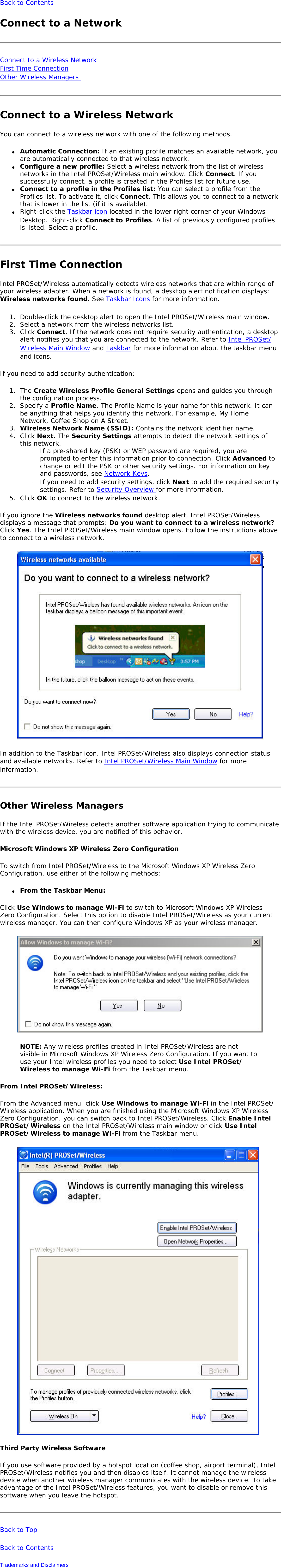 Back to Contents Connect to a NetworkConnect to a Wireless Network First Time Connection Other Wireless Managers Connect to a Wireless NetworkYou can connect to a wireless network with one of the following methods. ●     Automatic Connection: If an existing profile matches an available network, you are automatically connected to that wireless network.●     Configure a new profile: Select a wireless network from the list of wireless networks in the Intel PROSet/Wireless main window. Click Connect. If you successfully connect, a profile is created in the Profiles list for future use.●     Connect to a profile in the Profiles list: You can select a profile from the Profiles list. To activate it, click Connect. This allows you to connect to a network that is lower in the list (if it is available).●     Right-click the Taskbar icon located in the lower right corner of your Windows Desktop. Right-click Connect to Profiles. A list of previously configured profiles is listed. Select a profile.First Time ConnectionIntel PROSet/Wireless automatically detects wireless networks that are within range of your wireless adapter. When a network is found, a desktop alert notification displays: Wireless networks found. See Taskbar Icons for more information.1.  Double-click the desktop alert to open the Intel PROSet/Wireless main window.2.  Select a network from the wireless networks list.3.  Click Connect. If the network does not require security authentication, a desktop alert notifies you that you are connected to the network. Refer to Intel PROSet/Wireless Main Window and Taskbar for more information about the taskbar menu and icons.If you need to add security authentication:1.  The Create Wireless Profile General Settings opens and guides you through the configuration process.2.  Specify a Profile Name. The Profile Name is your name for this network. It can be anything that helps you identify this network. For example, My Home Network, Coffee Shop on A Street.3.  Wireless Network Name (SSID): Contains the network identifier name.4.  Click Next. The Security Settings attempts to detect the network settings of this network.❍     If a pre-shared key (PSK) or WEP password are required, you are prompted to enter this information prior to connection. Click Advanced to change or edit the PSK or other security settings. For information on key and passwords, see Network Keys.❍     If you need to add security settings, click Next to add the required security settings. Refer to Security Overview for more information.5.  Click OK to connect to the wireless network.If you ignore the Wireless networks found desktop alert, Intel PROSet/Wireless displays a message that prompts: Do you want to connect to a wireless network? Click Yes. The Intel PROSet/Wireless main window opens. Follow the instructions above to connect to a wireless network.In addition to the Taskbar icon, Intel PROSet/Wireless also displays connection status and available networks. Refer to Intel PROSet/Wireless Main Window for more information.Other Wireless ManagersIf the Intel PROSet/Wireless detects another software application trying to communicate with the wireless device, you are notified of this behavior.Microsoft Windows XP Wireless Zero Configuration To switch from Intel PROSet/Wireless to the Microsoft Windows XP Wireless Zero Configuration, use either of the following methods:●     From the Taskbar Menu:Click Use Windows to manage Wi-Fi to switch to Microsoft Windows XP Wireless Zero Configuration. Select this option to disable Intel PROSet/Wireless as your current wireless manager. You can then configure Windows XP as your wireless manager. NOTE: Any wireless profiles created in Intel PROSet/Wireless are not visible in Microsoft Windows XP Wireless Zero Configuration. If you want to use your Intel wireless profiles you need to select Use Intel PROSet/Wireless to manage Wi-Fi from the Taskbar menu.From Intel PROSet/Wireless:From the Advanced menu, click Use Windows to manage Wi-Fi in the Intel PROSet/Wireless application. When you are finished using the Microsoft Windows XP Wireless Zero Configuration, you can switch back to Intel PROSet/Wireless. Click Enable Intel PROSet/Wireless on the Intel PROSet/Wireless main window or click Use Intel PROSet/Wireless to manage Wi-Fi from the Taskbar menu.Third Party Wireless SoftwareIf you use software provided by a hotspot location (coffee shop, airport terminal), Intel PROSet/Wireless notifies you and then disables itself. It cannot manage the wireless device when another wireless manager communicates with the wireless device. To take advantage of the Intel PROSet/Wireless features, you want to disable or remove this software when you leave the hotspot.Back to TopBack to ContentsTrademarks and Disclaimers