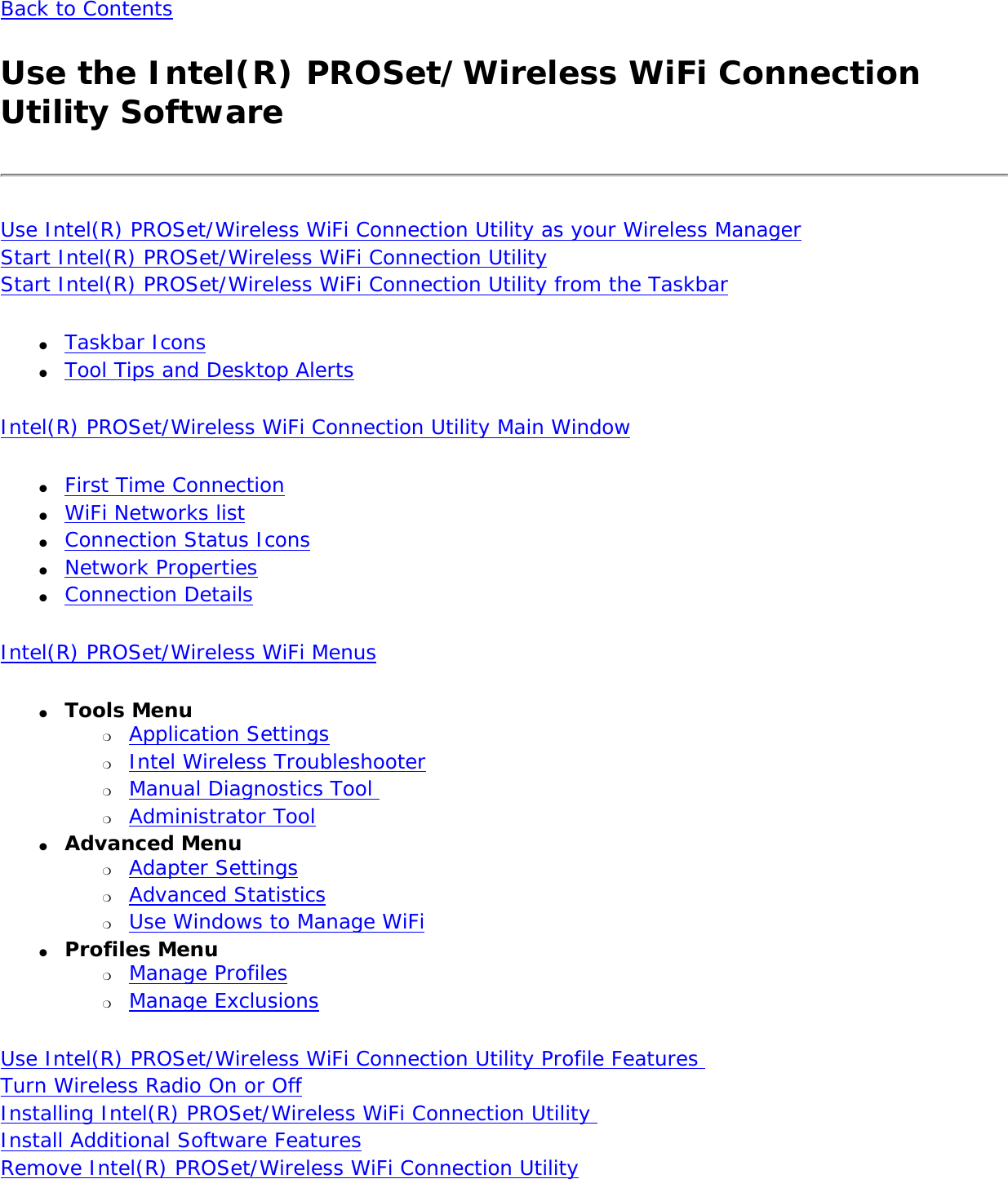 Back to ContentsUse the Intel(R) PROSet/Wireless WiFi Connection Utility SoftwareUse Intel(R) PROSet/Wireless WiFi Connection Utility as your Wireless Manager Start Intel(R) PROSet/Wireless WiFi Connection Utility Start Intel(R) PROSet/Wireless WiFi Connection Utility from the Taskbar●     Taskbar Icons●     Tool Tips and Desktop AlertsIntel(R) PROSet/Wireless WiFi Connection Utility Main Window●     First Time Connection ●     WiFi Networks list●     Connection Status Icons●     Network Properties●     Connection DetailsIntel(R) PROSet/Wireless WiFi Menus●     Tools Menu ❍     Application Settings❍     Intel Wireless Troubleshooter❍     Manual Diagnostics Tool ❍     Administrator Tool●     Advanced Menu ❍     Adapter Settings❍     Advanced Statistics❍     Use Windows to Manage WiFi●     Profiles Menu ❍     Manage Profiles❍     Manage ExclusionsUse Intel(R) PROSet/Wireless WiFi Connection Utility Profile Features Turn Wireless Radio On or Off Installing Intel(R) PROSet/Wireless WiFi Connection Utility  Install Additional Software Features Remove Intel(R) PROSet/Wireless WiFi Connection Utility 
