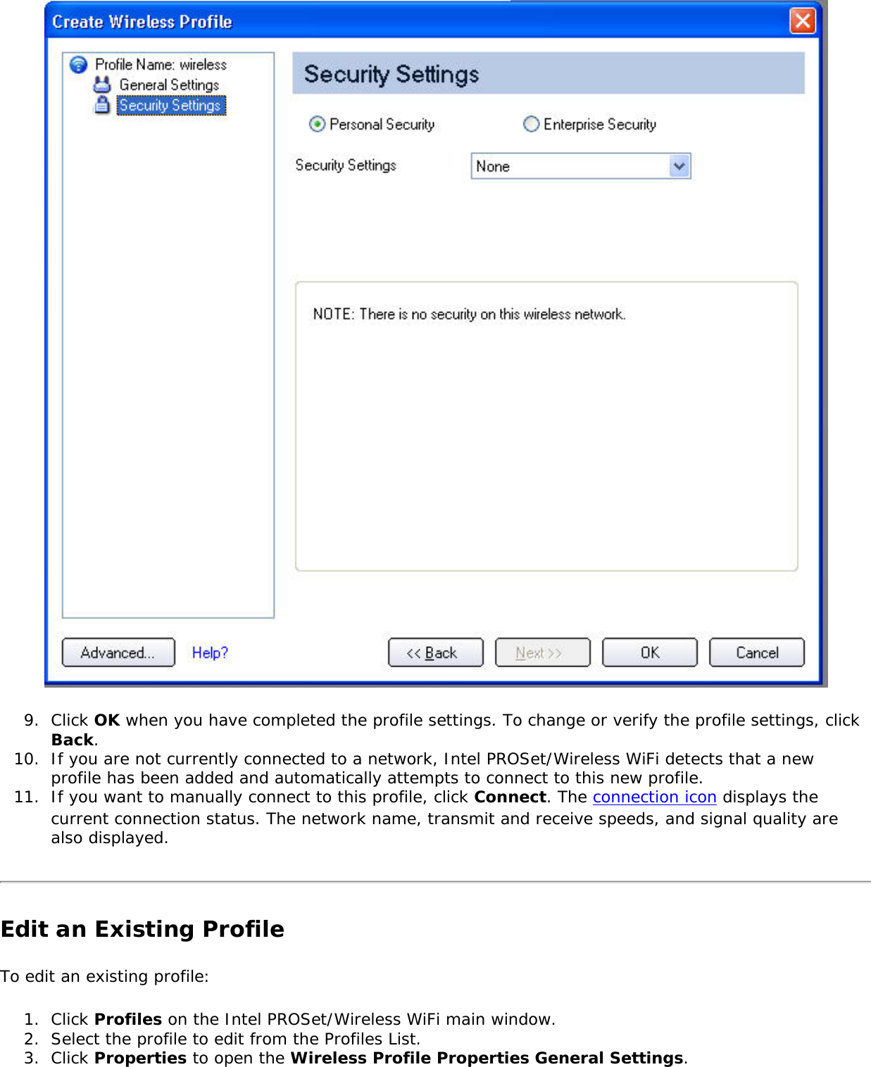 9.  Click OK when you have completed the profile settings. To change or verify the profile settings, click Back. 10.  If you are not currently connected to a network, Intel PROSet/Wireless WiFi detects that a new profile has been added and automatically attempts to connect to this new profile. 11.  If you want to manually connect to this profile, click Connect. The connection icon displays the current connection status. The network name, transmit and receive speeds, and signal quality are also displayed.Edit an Existing ProfileTo edit an existing profile: 1.  Click Profiles on the Intel PROSet/Wireless WiFi main window.2.  Select the profile to edit from the Profiles List. 3.  Click Properties to open the Wireless Profile Properties General Settings. 