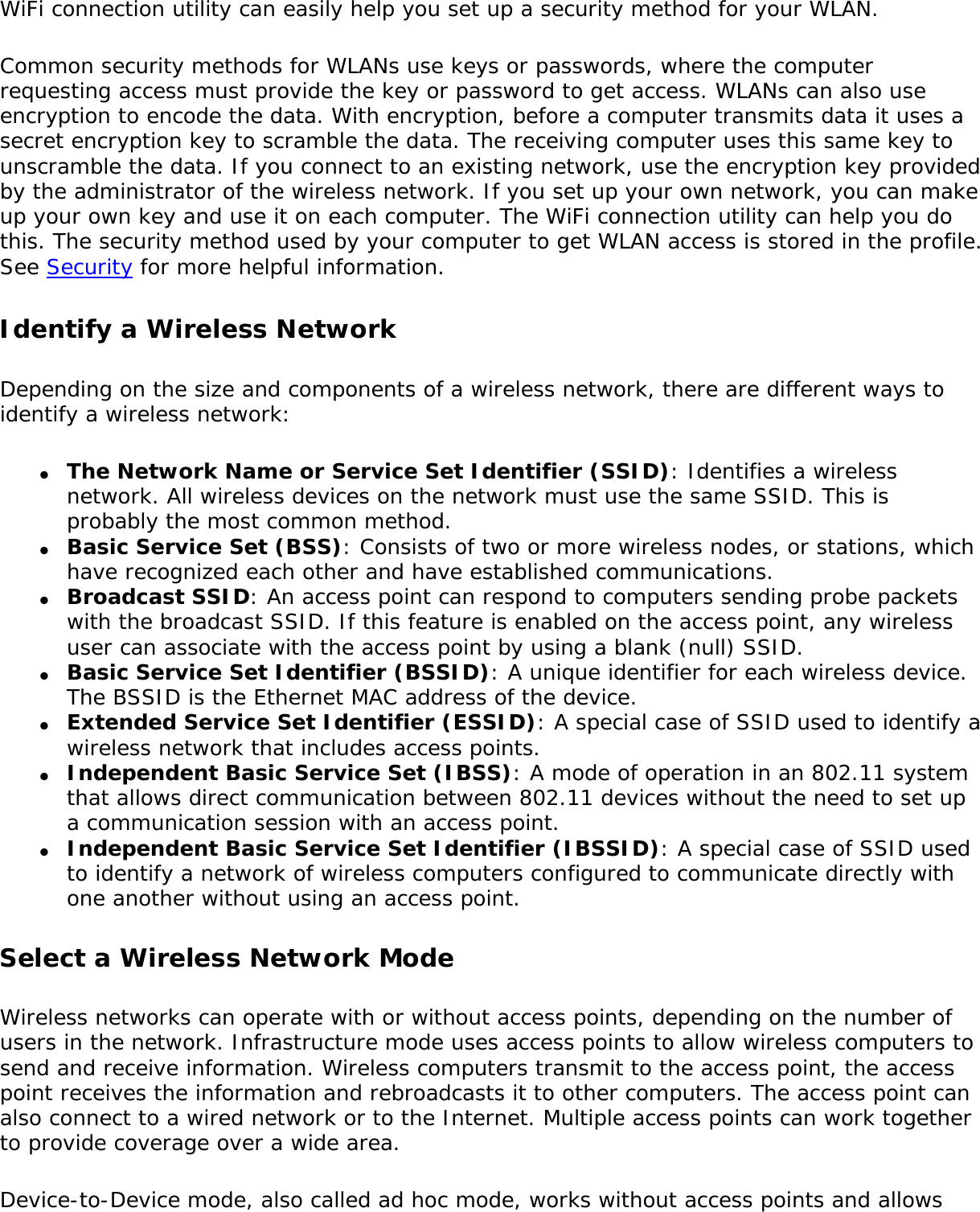 WiFi connection utility can easily help you set up a security method for your WLAN. Common security methods for WLANs use keys or passwords, where the computer requesting access must provide the key or password to get access. WLANs can also use encryption to encode the data. With encryption, before a computer transmits data it uses a secret encryption key to scramble the data. The receiving computer uses this same key to unscramble the data. If you connect to an existing network, use the encryption key provided by the administrator of the wireless network. If you set up your own network, you can make up your own key and use it on each computer. The WiFi connection utility can help you do this. The security method used by your computer to get WLAN access is stored in the profile. See Security for more helpful information. Identify a Wireless NetworkDepending on the size and components of a wireless network, there are different ways to identify a wireless network:●     The Network Name or Service Set Identifier (SSID): Identifies a wireless network. All wireless devices on the network must use the same SSID. This is probably the most common method.●     Basic Service Set (BSS): Consists of two or more wireless nodes, or stations, which have recognized each other and have established communications.●     Broadcast SSID: An access point can respond to computers sending probe packets with the broadcast SSID. If this feature is enabled on the access point, any wireless user can associate with the access point by using a blank (null) SSID.●     Basic Service Set Identifier (BSSID): A unique identifier for each wireless device. The BSSID is the Ethernet MAC address of the device.●     Extended Service Set Identifier (ESSID): A special case of SSID used to identify a wireless network that includes access points.●     Independent Basic Service Set (IBSS): A mode of operation in an 802.11 system that allows direct communication between 802.11 devices without the need to set up a communication session with an access point.●     Independent Basic Service Set Identifier (IBSSID): A special case of SSID used to identify a network of wireless computers configured to communicate directly with one another without using an access point.Select a Wireless Network ModeWireless networks can operate with or without access points, depending on the number of users in the network. Infrastructure mode uses access points to allow wireless computers to send and receive information. Wireless computers transmit to the access point, the access point receives the information and rebroadcasts it to other computers. The access point can also connect to a wired network or to the Internet. Multiple access points can work together to provide coverage over a wide area. Device-to-Device mode, also called ad hoc mode, works without access points and allows 