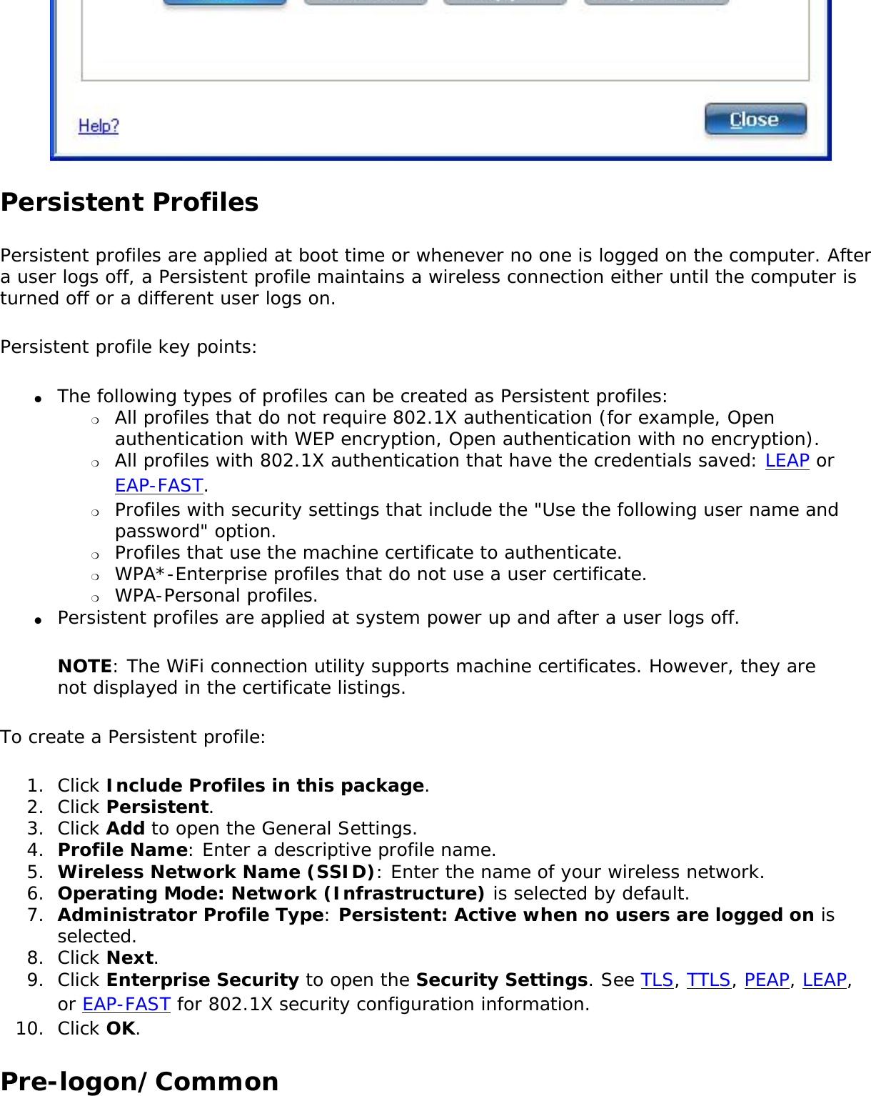 Persistent Profiles Persistent profiles are applied at boot time or whenever no one is logged on the computer. After a user logs off, a Persistent profile maintains a wireless connection either until the computer is turned off or a different user logs on.Persistent profile key points:●     The following types of profiles can be created as Persistent profiles: ❍     All profiles that do not require 802.1X authentication (for example, Open authentication with WEP encryption, Open authentication with no encryption).❍     All profiles with 802.1X authentication that have the credentials saved: LEAP or EAP-FAST.❍     Profiles with security settings that include the &quot;Use the following user name and password&quot; option.❍     Profiles that use the machine certificate to authenticate.❍     WPA*-Enterprise profiles that do not use a user certificate.❍     WPA-Personal profiles.●     Persistent profiles are applied at system power up and after a user logs off.NOTE: The WiFi connection utility supports machine certificates. However, they are not displayed in the certificate listings.To create a Persistent profile:1.  Click Include Profiles in this package.2.  Click Persistent.3.  Click Add to open the General Settings.4.  Profile Name: Enter a descriptive profile name.5.  Wireless Network Name (SSID): Enter the name of your wireless network.6.  Operating Mode: Network (Infrastructure) is selected by default.7.  Administrator Profile Type: Persistent: Active when no users are logged on is selected.8.  Click Next.9.  Click Enterprise Security to open the Security Settings. See TLS, TTLS, PEAP, LEAP, or EAP-FAST for 802.1X security configuration information.10.  Click OK.Pre-logon/Common 