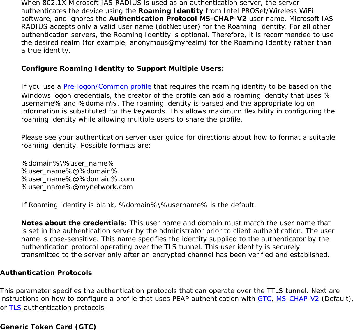 When 802.1X Microsoft IAS RADIUS is used as an authentication server, the server authenticates the device using the Roaming Identity from Intel PROSet/Wireless WiFi software, and ignores the Authentication Protocol MS-CHAP-V2 user name. Microsoft IAS RADIUS accepts only a valid user name (dotNet user) for the Roaming Identity. For all other authentication servers, the Roaming Identity is optional. Therefore, it is recommended to use the desired realm (for example, anonymous@myrealm) for the Roaming Identity rather than a true identity. Configure Roaming Identity to Support Multiple Users:If you use a Pre-logon/Common profile that requires the roaming identity to be based on the Windows logon credentials, the creator of the profile can add a roaming identity that uses %username% and %domain%. The roaming identity is parsed and the appropriate log on information is substituted for the keywords. This allows maximum flexibility in configuring the roaming identity while allowing multiple users to share the profile.Please see your authentication server user guide for directions about how to format a suitable roaming identity. Possible formats are:%domain%\%user_name% %user_name%@%domain% %user_name%@%domain%.com %user_name%@mynetwork.comIf Roaming Identity is blank, %domain%\%username% is the default. Notes about the credentials: This user name and domain must match the user name that is set in the authentication server by the administrator prior to client authentication. The user name is case-sensitive. This name specifies the identity supplied to the authenticator by the authentication protocol operating over the TLS tunnel. This user identity is securely transmitted to the server only after an encrypted channel has been verified and established.Authentication ProtocolsThis parameter specifies the authentication protocols that can operate over the TTLS tunnel. Next are instructions on how to configure a profile that uses PEAP authentication with GTC, MS-CHAP-V2 (Default), or TLS authentication protocols.Generic Token Card (GTC)