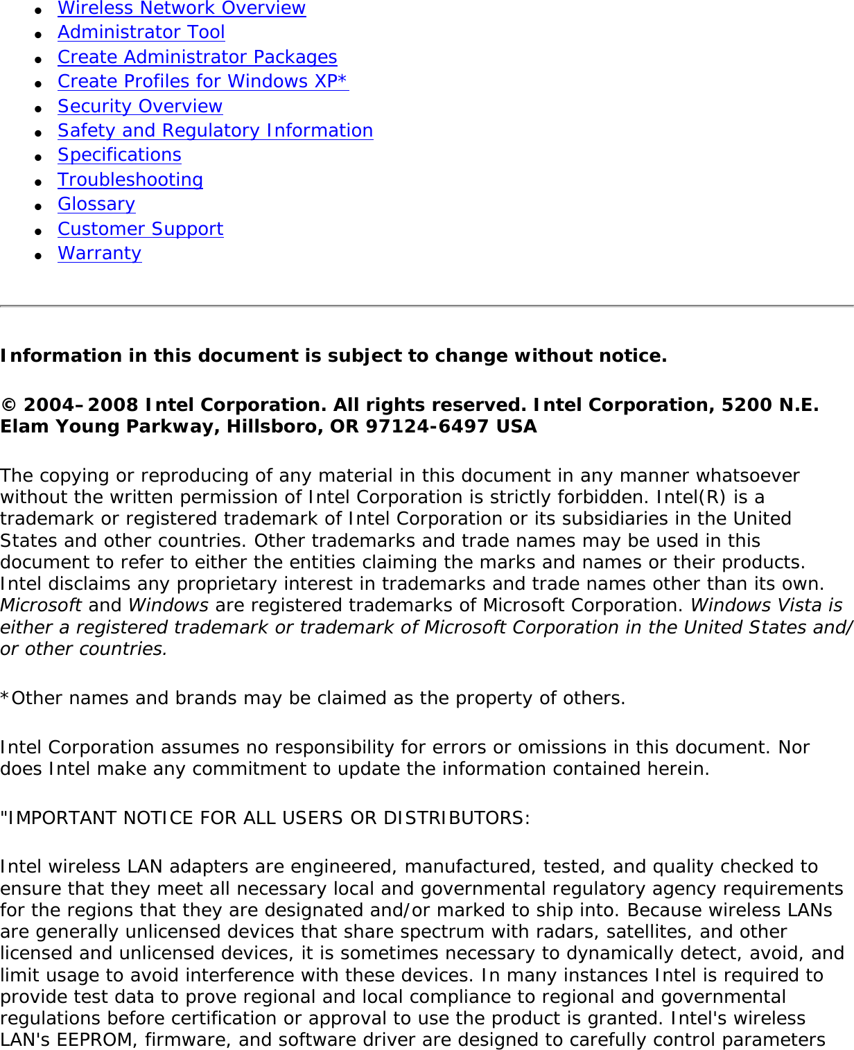 ●     Wireless Network Overview●     Administrator Tool●     Create Administrator Packages ●     Create Profiles for Windows XP*●     Security Overview●     Safety and Regulatory Information●     Specifications●     Troubleshooting●     Glossary●     Customer Support●     WarrantyInformation in this document is subject to change without notice. © 2004–2008 Intel Corporation. All rights reserved. Intel Corporation, 5200 N.E. Elam Young Parkway, Hillsboro, OR 97124-6497 USAThe copying or reproducing of any material in this document in any manner whatsoever without the written permission of Intel Corporation is strictly forbidden. Intel(R) is a trademark or registered trademark of Intel Corporation or its subsidiaries in the United States and other countries. Other trademarks and trade names may be used in this document to refer to either the entities claiming the marks and names or their products. Intel disclaims any proprietary interest in trademarks and trade names other than its own. Microsoft and Windows are registered trademarks of Microsoft Corporation. Windows Vista is either a registered trademark or trademark of Microsoft Corporation in the United States and/or other countries.*Other names and brands may be claimed as the property of others.Intel Corporation assumes no responsibility for errors or omissions in this document. Nor does Intel make any commitment to update the information contained herein.&quot;IMPORTANT NOTICE FOR ALL USERS OR DISTRIBUTORS:Intel wireless LAN adapters are engineered, manufactured, tested, and quality checked to ensure that they meet all necessary local and governmental regulatory agency requirements for the regions that they are designated and/or marked to ship into. Because wireless LANs are generally unlicensed devices that share spectrum with radars, satellites, and other licensed and unlicensed devices, it is sometimes necessary to dynamically detect, avoid, and limit usage to avoid interference with these devices. In many instances Intel is required to provide test data to prove regional and local compliance to regional and governmental regulations before certification or approval to use the product is granted. Intel&apos;s wireless LAN&apos;s EEPROM, firmware, and software driver are designed to carefully control parameters 