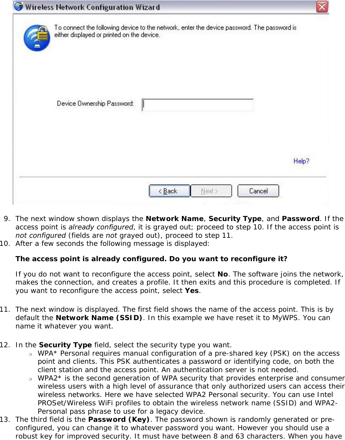 9.  The next window shown displays the Network Name, Security Type, and Password. If the access point is already configured, it is grayed out; proceed to step 10. If the access point is not configured (fields are not grayed out), proceed to step 11.10.  After a few seconds the following message is displayed:   The access point is already configured. Do you want to reconfigure it?  If you do not want to reconfigure the access point, select No. The software joins the network, makes the connection, and creates a profile. It then exits and this procedure is completed. If you want to reconfigure the access point, select Yes.11.  The next window is displayed. The first field shows the name of the access point. This is by default the Network Name (SSID). In this example we have reset it to MyWPS. You can name it whatever you want. 12.  In the Security Type field, select the security type you want.  ❍     WPA* Personal requires manual configuration of a pre-shared key (PSK) on the access point and clients. This PSK authenticates a password or identifying code, on both the client station and the access point. An authentication server is not needed.❍     WPA2* is the second generation of WPA security that provides enterprise and consumer wireless users with a high level of assurance that only authorized users can access their wireless networks. Here we have selected WPA2 Personal security. You can use Intel PROSet/Wireless WiFi profiles to obtain the wireless network name (SSID) and WPA2-Personal pass phrase to use for a legacy device.  13.  The third field is the Password (Key). The password shown is randomly generated or pre-configured, you can change it to whatever password you want. However you should use a robust key for improved security. It must have between 8 and 63 characters. When you have 