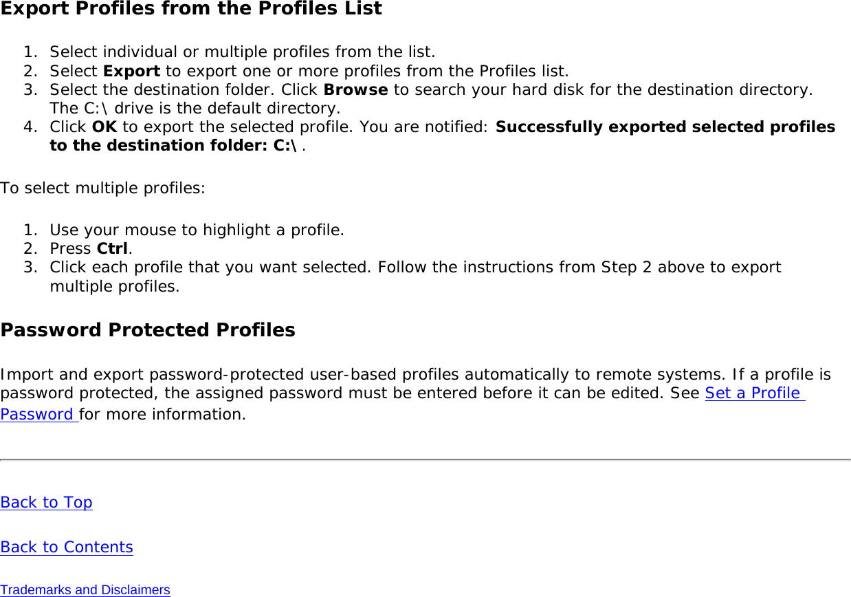 Export Profiles from the Profiles List1.  Select individual or multiple profiles from the list. 2.  Select Export to export one or more profiles from the Profiles list.3.  Select the destination folder. Click Browse to search your hard disk for the destination directory. The C:\ drive is the default directory. 4.  Click OK to export the selected profile. You are notified: Successfully exported selected profiles to the destination folder: C:\.To select multiple profiles:1.  Use your mouse to highlight a profile.2.  Press Ctrl.3.  Click each profile that you want selected. Follow the instructions from Step 2 above to export multiple profiles. Password Protected ProfilesImport and export password-protected user-based profiles automatically to remote systems. If a profile is password protected, the assigned password must be entered before it can be edited. See Set a Profile Password for more information.Back to TopBack to ContentsTrademarks and Disclaimers