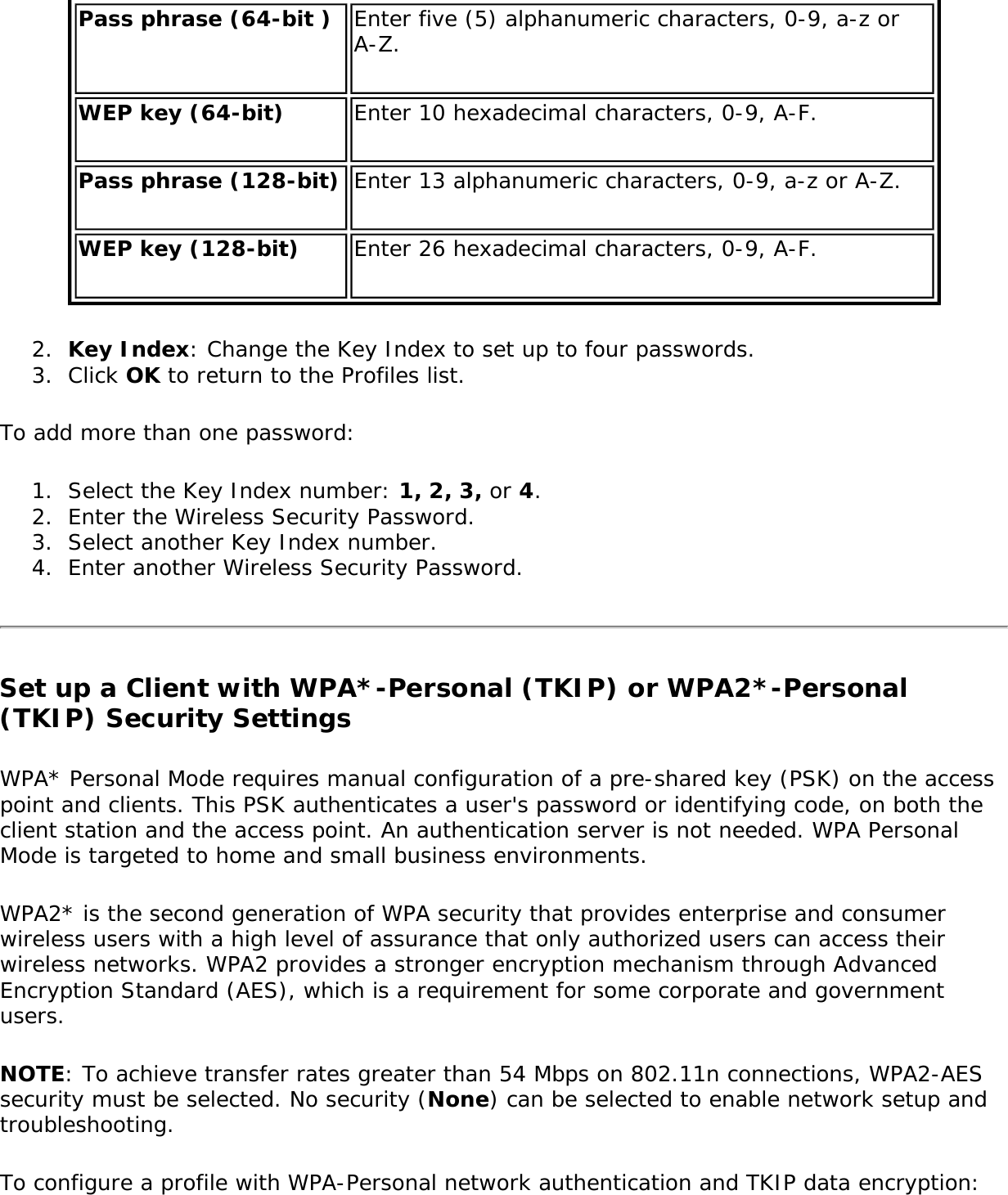 Pass phrase (64-bit ) Enter five (5) alphanumeric characters, 0-9, a-z or A-Z.WEP key (64-bit) Enter 10 hexadecimal characters, 0-9, A-F.Pass phrase (128-bit) Enter 13 alphanumeric characters, 0-9, a-z or A-Z.WEP key (128-bit) Enter 26 hexadecimal characters, 0-9, A-F.2.  Key Index: Change the Key Index to set up to four passwords.3.  Click OK to return to the Profiles list.To add more than one password:1.  Select the Key Index number: 1, 2, 3, or 4.2.  Enter the Wireless Security Password.3.  Select another Key Index number.4.  Enter another Wireless Security Password.Set up a Client with WPA*-Personal (TKIP) or WPA2*-Personal (TKIP) Security SettingsWPA* Personal Mode requires manual configuration of a pre-shared key (PSK) on the access point and clients. This PSK authenticates a user&apos;s password or identifying code, on both the client station and the access point. An authentication server is not needed. WPA Personal Mode is targeted to home and small business environments.WPA2* is the second generation of WPA security that provides enterprise and consumer wireless users with a high level of assurance that only authorized users can access their wireless networks. WPA2 provides a stronger encryption mechanism through Advanced Encryption Standard (AES), which is a requirement for some corporate and government users.NOTE: To achieve transfer rates greater than 54 Mbps on 802.11n connections, WPA2-AES security must be selected. No security (None) can be selected to enable network setup and troubleshooting.To configure a profile with WPA-Personal network authentication and TKIP data encryption:
