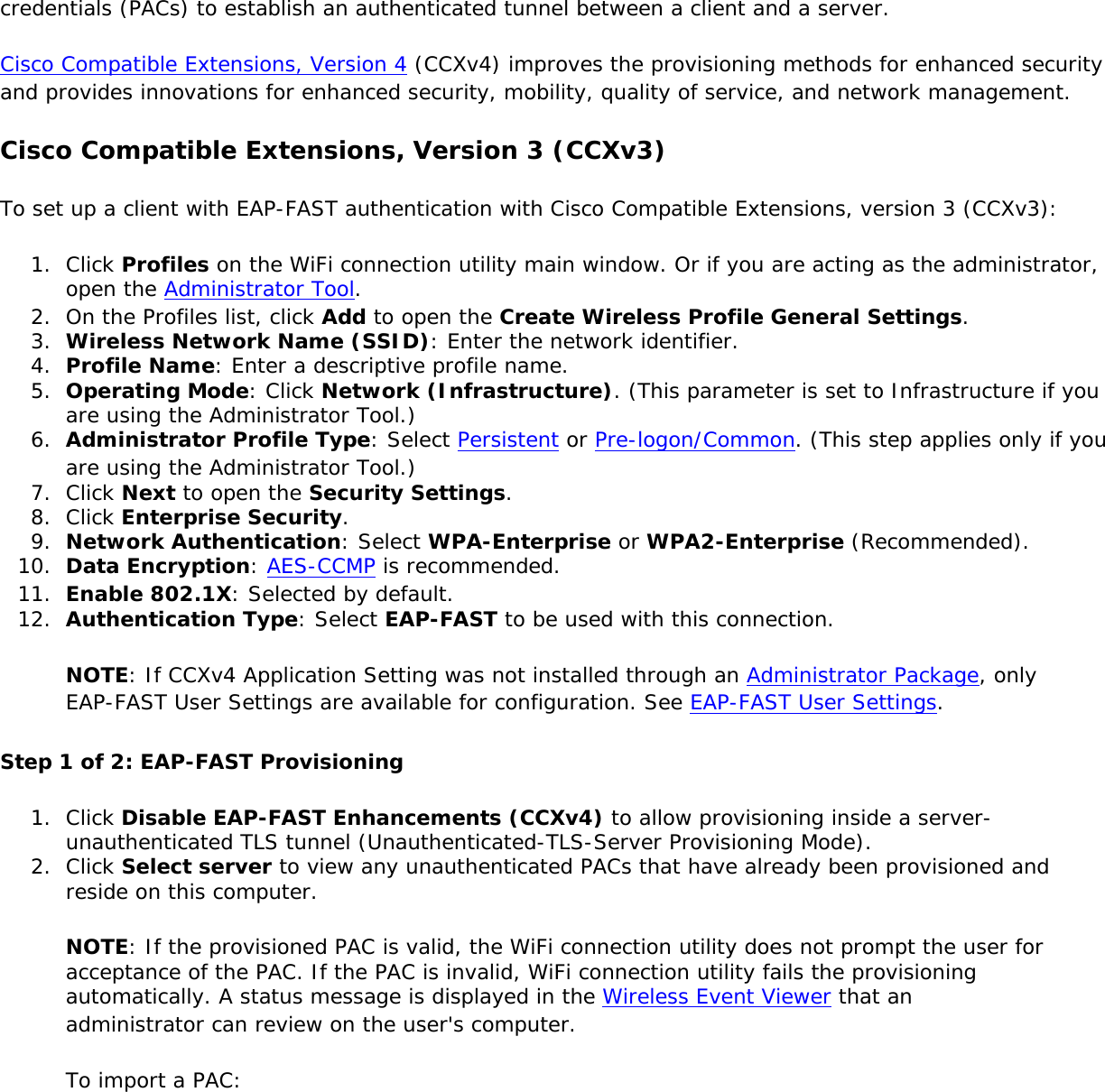 credentials (PACs) to establish an authenticated tunnel between a client and a server.Cisco Compatible Extensions, Version 4 (CCXv4) improves the provisioning methods for enhanced security and provides innovations for enhanced security, mobility, quality of service, and network management.Cisco Compatible Extensions, Version 3 (CCXv3)To set up a client with EAP-FAST authentication with Cisco Compatible Extensions, version 3 (CCXv3):1.  Click Profiles on the WiFi connection utility main window. Or if you are acting as the administrator, open the Administrator Tool. 2.  On the Profiles list, click Add to open the Create Wireless Profile General Settings.3.  Wireless Network Name (SSID): Enter the network identifier.4.  Profile Name: Enter a descriptive profile name.5.  Operating Mode: Click Network (Infrastructure). (This parameter is set to Infrastructure if you are using the Administrator Tool.)6.  Administrator Profile Type: Select Persistent or Pre-logon/Common. (This step applies only if you are using the Administrator Tool.)7.  Click Next to open the Security Settings.8.  Click Enterprise Security.9.  Network Authentication: Select WPA-Enterprise or WPA2-Enterprise (Recommended).10.  Data Encryption: AES-CCMP is recommended.11.  Enable 802.1X: Selected by default.12.  Authentication Type: Select EAP-FAST to be used with this connection.NOTE: If CCXv4 Application Setting was not installed through an Administrator Package, only EAP-FAST User Settings are available for configuration. See EAP-FAST User Settings.Step 1 of 2: EAP-FAST Provisioning 1.  Click Disable EAP-FAST Enhancements (CCXv4) to allow provisioning inside a server-unauthenticated TLS tunnel (Unauthenticated-TLS-Server Provisioning Mode).2.  Click Select server to view any unauthenticated PACs that have already been provisioned and reside on this computer.NOTE: If the provisioned PAC is valid, the WiFi connection utility does not prompt the user for acceptance of the PAC. If the PAC is invalid, WiFi connection utility fails the provisioning automatically. A status message is displayed in the Wireless Event Viewer that an administrator can review on the user&apos;s computer.To import a PAC: