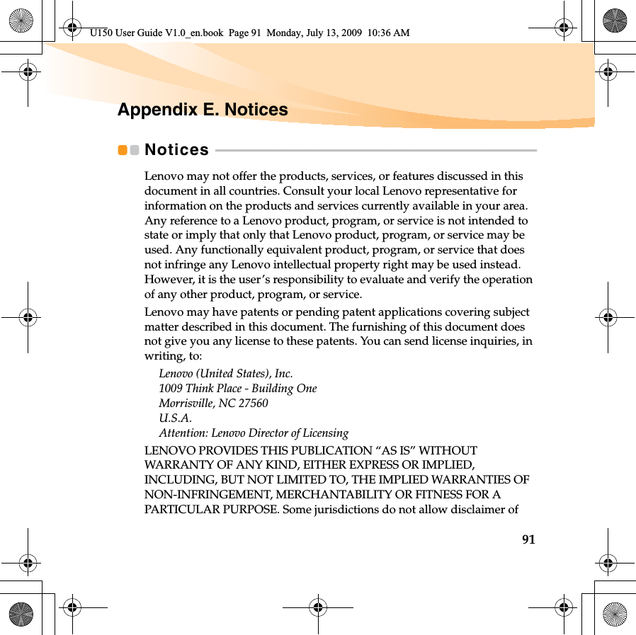 91Appendix E. NoticesNotices  - - - - - - - - - - - - - - - - - - - - - - - - - - - - - - - - - - - - - - - - - - - - - - - - - - - - - - - - - - - - - - - - - - - - - - - - - - - - - - - - - - - - - - - - - - - - - -Lenovo may not offer the products, services, or features discussed in this document in all countries. Consult your local Lenovo representative for information on the products and services currently available in your area. Any reference to a Lenovo product, program, or service is not intended to state or imply that only that Lenovo product, program, or service may be used. Any functionally equivalent product, program, or service that does not infringe any Lenovo intellectual property right may be used instead. However, it is the user’s responsibility to evaluate and verify the operation of any other product, program, or service.Lenovo may have patents or pending patent applications covering subject matter described in this document. The furnishing of this document does not give you any license to these patents. You can send license inquiries, in writing, to:Lenovo (United States), Inc. 1009 Think Place - Building One Morrisville, NC 27560 U.S.A. Attention: Lenovo Director of LicensingLENOVO PROVIDES THIS PUBLICATION “AS IS” WITHOUT WARRANTY OF ANY KIND, EITHER EXPRESS OR IMPLIED, INCLUDING, BUT NOT LIMITED TO, THE IMPLIED WARRANTIES OF NON-INFRINGEMENT, MERCHANTABILITY OR FITNESS FOR A PARTICULAR PURPOSE. Some jurisdictions do not allow disclaimer of U150 User Guide V1.0_en.book  Page 91  Monday, July 13, 2009  10:36 AM