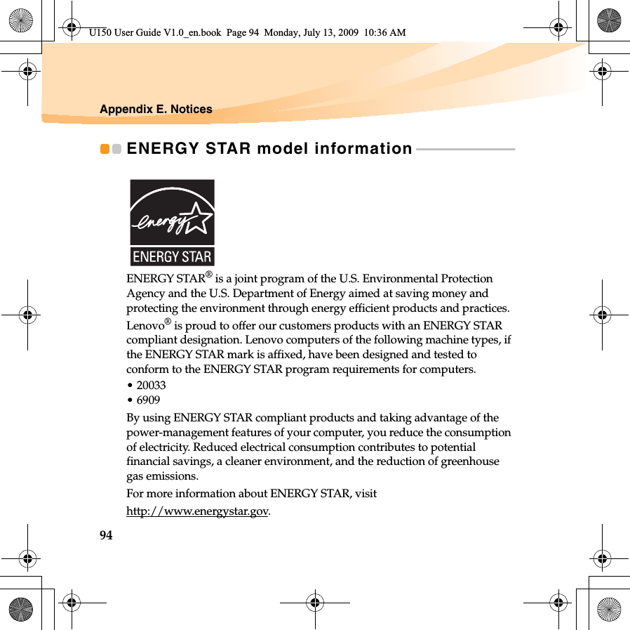 94Appendix E. NoticesENERGY STAR model information - - - - - - - - - - - - - - - - - - - - - - - - - - - - - ENERGY STAR® is a joint program of the U.S. Environmental Protection Agency and the U.S. Department of Energy aimed at saving money and protecting the environment through energy efficient products and practices.Lenovo® is proud to offer our customers products with an ENERGY STAR compliant designation. Lenovo computers of the following machine types, if the ENERGY STAR mark is affixed, have been designed and tested to conform to the ENERGY STAR program requirements for computers.• 20033• 6909By using ENERGY STAR compliant products and taking advantage of the power-management features of your computer, you reduce the consumption of electricity. Reduced electrical consumption contributes to potential financial savings, a cleaner environment, and the reduction of greenhouse gas emissions.For more information about ENERGY STAR, visithttp://www.energystar.gov.U150 User Guide V1.0_en.book  Page 94  Monday, July 13, 2009  10:36 AM