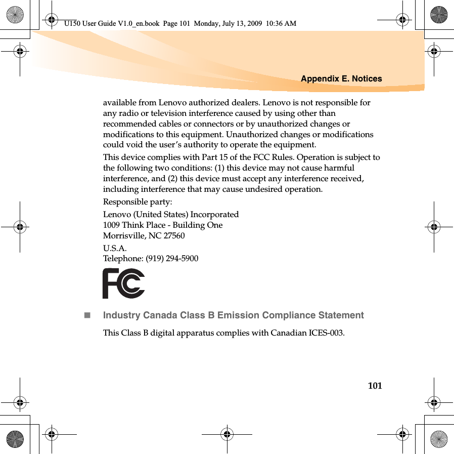 Appendix E. Notices101available from Lenovo authorized dealers. Lenovo is not responsible for any radio or television interference caused by using other than recommended cables or connectors or by unauthorized changes or modifications to this equipment. Unauthorized changes or modifications could void the user’s authority to operate the equipment.This device complies with Part 15 of the FCC Rules. Operation is subject to the following two conditions: (1) this device may not cause harmful interference, and (2) this device must accept any interference received, including interference that may cause undesired operation.Responsible party:Lenovo (United States) Incorporated 1009 Think Place - Building One Morrisville, NC 27560U.S.A. Telephone: (919) 294-5900Industry Canada Class B Emission Compliance StatementThis Class B digital apparatus complies with Canadian ICES-003.U150 User Guide V1.0_en.book  Page 101  Monday, July 13, 2009  10:36 AM