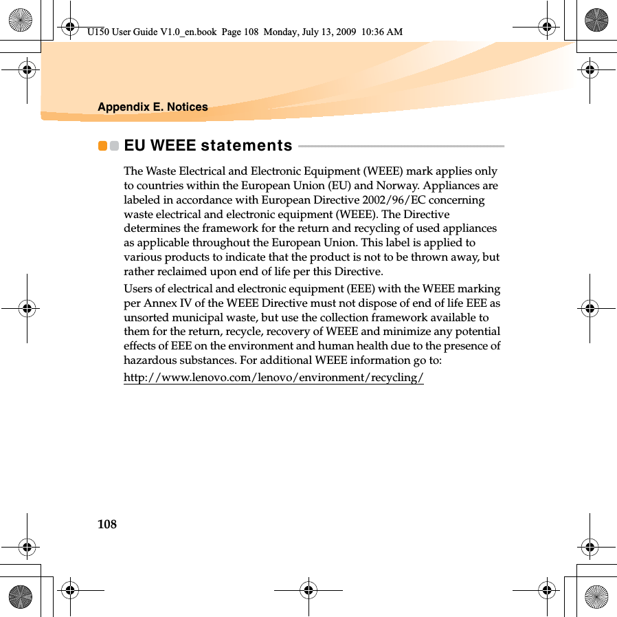 108Appendix E. NoticesEU WEEE statements  - - - - - - - - - - - - - - - - - - - - - - - - - - - - - - - - - - - - - - - - - - - - - - - - - - - - - - - - - - - - - - The Waste Electrical and Electronic Equipment (WEEE) mark applies only to countries within the European Union (EU) and Norway. Appliances are labeled in accordance with European Directive 2002/96/EC concerning waste electrical and electronic equipment (WEEE). The Directive determines the framework for the return and recycling of used appliances as applicable throughout the European Union. This label is applied to various products to indicate that the product is not to be thrown away, but rather reclaimed upon end of life per this Directive.Users of electrical and electronic equipment (EEE) with the WEEE marking per Annex IV of the WEEE Directive must not dispose of end of life EEE as unsorted municipal waste, but use the collection framework available to them for the return, recycle, recovery of WEEE and minimize any potential effects of EEE on the environment and human health due to the presence of hazardous substances. For additional WEEE information go to: http://www.lenovo.com/lenovo/environment/recycling/U150 User Guide V1.0_en.book  Page 108  Monday, July 13, 2009  10:36 AM