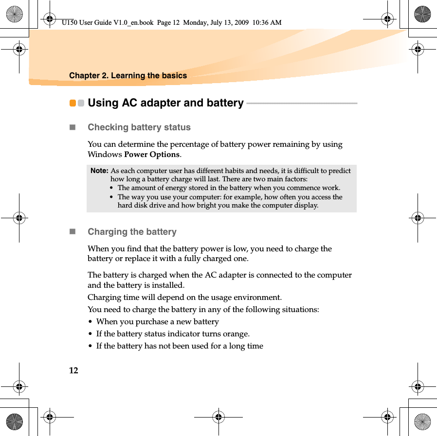 12Chapter 2. Learning the basicsUsing AC adapter and battery - - - - - - - - - - - - - - - - - - - - - - - - - - - - - - - - - - - - - - - - - - - - - - - Checking battery statusYou can determine the percentage of battery power remaining by using Windows Power Options.Charging the batteryWhen you find that the battery power is low, you need to charge the battery or replace it with a fully charged one.The battery is charged when the AC adapter is connected to the computer and the battery is installed.Charging time will depend on the usage environment.You need to charge the battery in any of the following situations:• When you purchase a new battery• If the battery status indicator turns orange.• If the battery has not been used for a long timeNote: As each computer user has different habits and needs, it is difficult to predict how long a battery charge will last. There are two main factors:• The amount of energy stored in the battery when you commence work.• The way you use your computer: for example, how often you access the hard disk drive and how bright you make the computer display.U150 User Guide V1.0_en.book  Page 12  Monday, July 13, 2009  10:36 AM