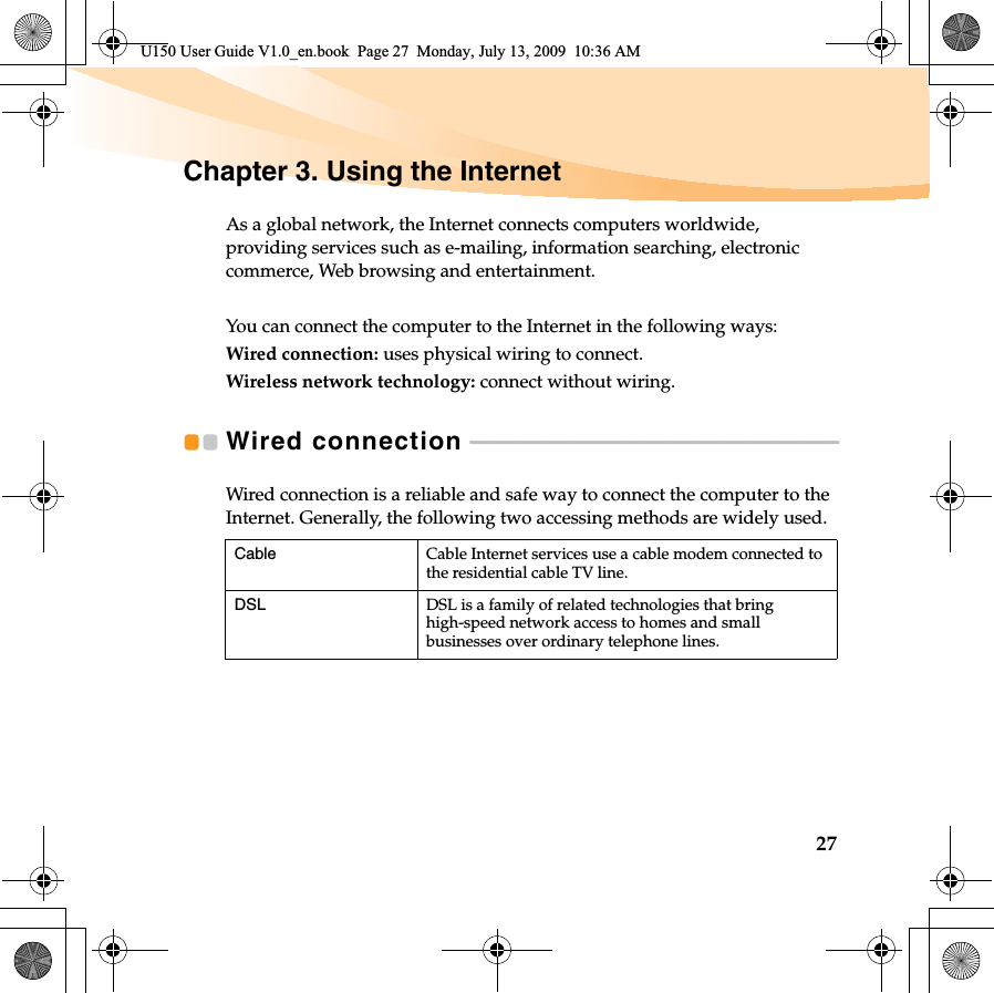 27Chapter 3. Using the InternetAs a global network, the Internet connects computers worldwide, providing services such as e-mailing, information searching, electronic commerce, Web browsing and entertainment.You can connect the computer to the Internet in the following ways:Wired connection: uses physical wiring to connect.Wireless network technology: connect without wiring.Wired connection  - - - - - - - - - - - - - - - - - - - - - - - - - - - - - - - - - - - - - - - - - - - - - - - - - - - - - - - - - - - - - - - - - - - - -Wired connection is a reliable and safe way to connect the computer to the Internet. Generally, the following two accessing methods are widely used.Cable Cable Internet services use a cable modem connected to the residential cable TV line.DSL DSL is a family of related technologies that bring high-speed network access to homes and small businesses over ordinary telephone lines.U150 User Guide V1.0_en.book  Page 27  Monday, July 13, 2009  10:36 AM