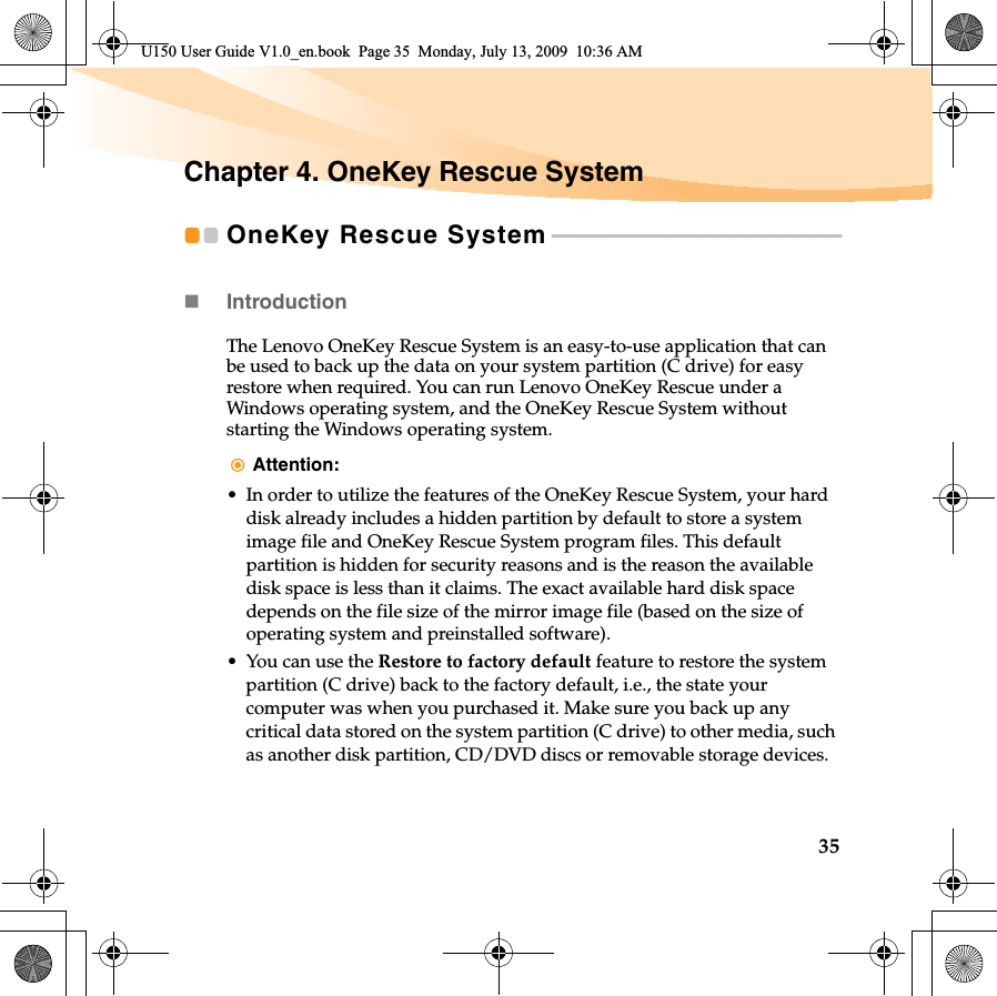 35Chapter 4. OneKey Rescue SystemOneKey Rescue System - - - - - - - - - - - - - - - - - - - - - - - - - - - - - - - - - - - - - - - - - - - - - - - - - - - - - -Introduction  The Lenovo OneKey Rescue System is an easy-to-use application that can be used to back up the data on your system partition (C drive) for easy restore when required. You can run Lenovo OneKey Rescue under a Windows operating system, and the OneKey Rescue System without starting the Windows operating system.Attention:• In order to utilize the features of the OneKey Rescue System, your hard disk already includes a hidden partition by default to store a system image file and OneKey Rescue System program files. This default partition is hidden for security reasons and is the reason the available disk space is less than it claims. The exact available hard disk space depends on the file size of the mirror image file (based on the size of operating system and preinstalled software).• You can use the Restore to factory default feature to restore the system partition (C drive) back to the factory default, i.e., the state your computer was when you purchased it. Make sure you back up any critical data stored on the system partition (C drive) to other media, such as another disk partition, CD/DVD discs or removable storage devices.U150 User Guide V1.0_en.book  Page 35  Monday, July 13, 2009  10:36 AM
