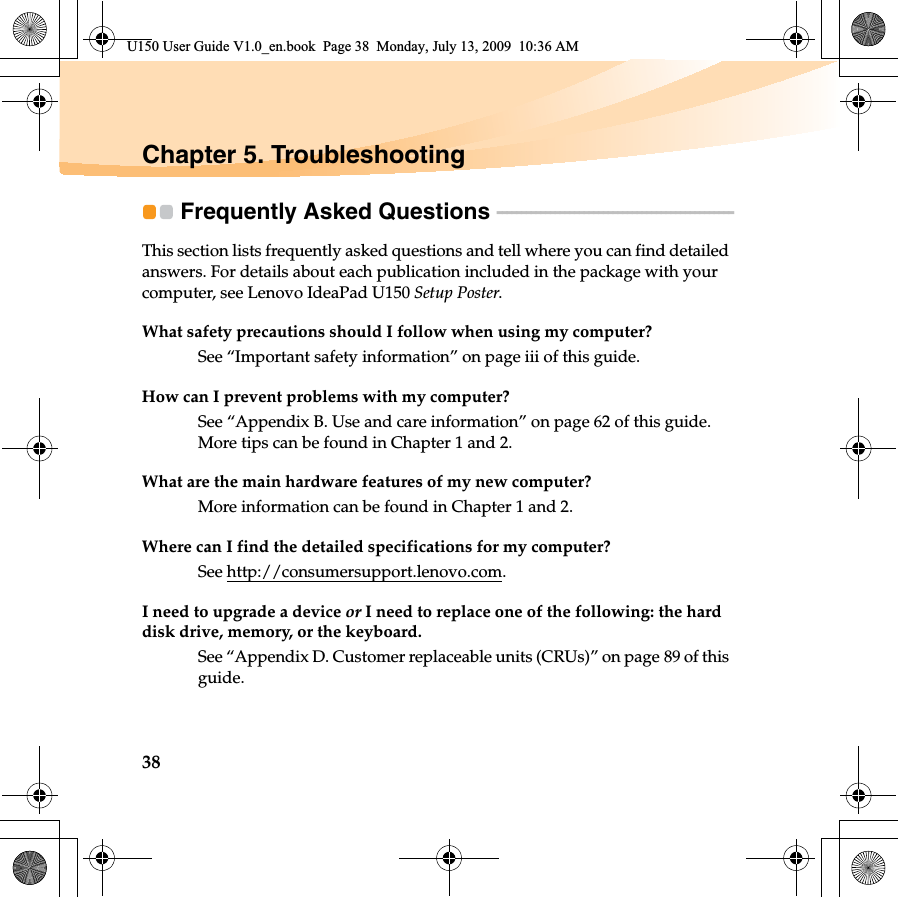 38Chapter 5. TroubleshootingFrequently Asked Questions  - - - - - - - - - - - - - - - - - - - - - - - - - - - - - - - - - - - - - - - - - - - - - - - - - This section lists frequently asked questions and tell where you can find detailed answers. For details about each publication included in the package with your computer, see Lenovo IdeaPad U150 Setup Poster. What safety precautions should I follow when using my computer?See “Important safety information” on page iii of this guide.How can I prevent problems with my computer?See “Appendix B. Use and care information” on page 62 of this guide. More tips can be found in Chapter 1 and 2.What are the main hardware features of my new computer?More information can be found in Chapter 1 and 2.Where can I find the detailed specifications for my computer?See http://consumersupport.lenovo.com.I need to upgrade a device or I need to replace one of the following: the hard disk drive, memory, or the keyboard.See “Appendix D. Customer replaceable units (CRUs)” on page 89 of this guide.U150 User Guide V1.0_en.book  Page 38  Monday, July 13, 2009  10:36 AM