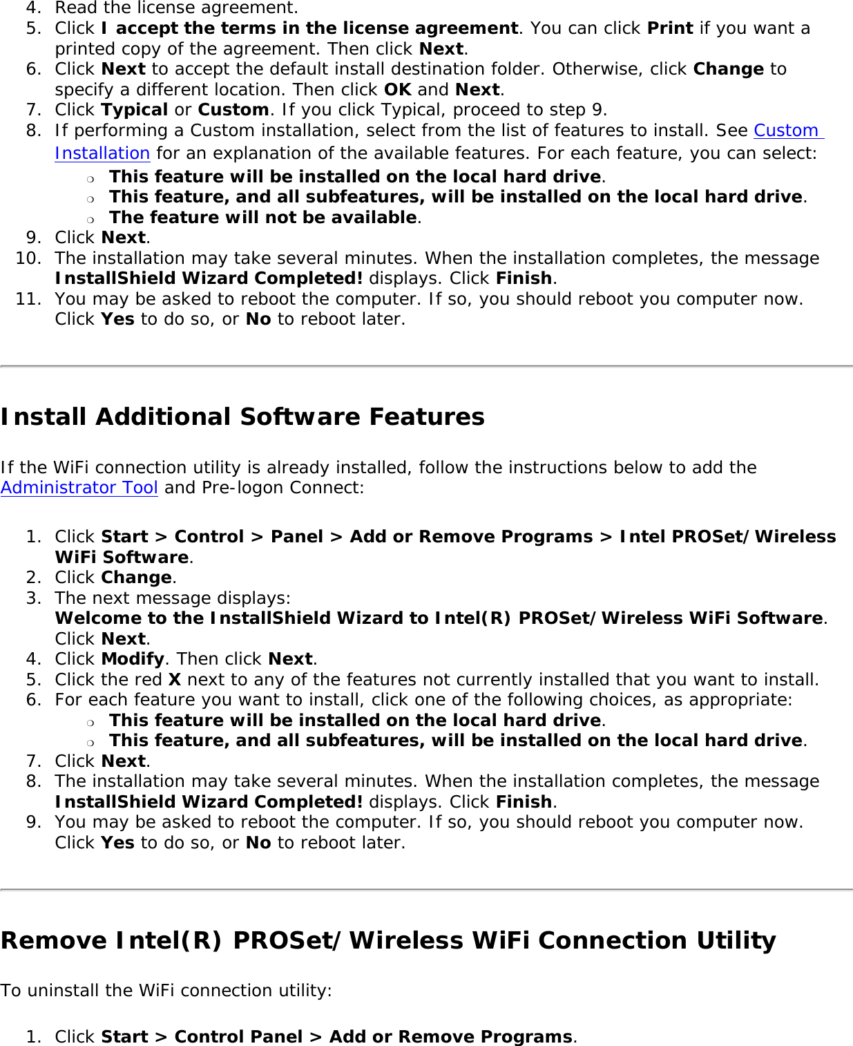 4.  Read the license agreement.5.  Click I accept the terms in the license agreement. You can click Print if you want a printed copy of the agreement. Then click Next. 6.  Click Next to accept the default install destination folder. Otherwise, click Change to specify a different location. Then click OK and Next. 7.  Click Typical or Custom. If you click Typical, proceed to step 9. 8.  If performing a Custom installation, select from the list of features to install. See Custom Installation for an explanation of the available features. For each feature, you can select: ❍     This feature will be installed on the local hard drive.❍     This feature, and all subfeatures, will be installed on the local hard drive. ❍     The feature will not be available. 9.  Click Next.10.  The installation may take several minutes. When the installation completes, the message InstallShield Wizard Completed! displays. Click Finish.11.  You may be asked to reboot the computer. If so, you should reboot you computer now. Click Yes to do so, or No to reboot later. Install Additional Software Features If the WiFi connection utility is already installed, follow the instructions below to add the Administrator Tool and Pre-logon Connect:1.  Click Start &gt; Control &gt; Panel &gt; Add or Remove Programs &gt; Intel PROSet/Wireless WiFi Software.2.  Click Change.3.  The next message displays:  Welcome to the InstallShield Wizard to Intel(R) PROSet/Wireless WiFi Software. Click Next. 4.  Click Modify. Then click Next. 5.  Click the red X next to any of the features not currently installed that you want to install. 6.  For each feature you want to install, click one of the following choices, as appropriate: ❍     This feature will be installed on the local hard drive.❍     This feature, and all subfeatures, will be installed on the local hard drive. 7.  Click Next.8.  The installation may take several minutes. When the installation completes, the message InstallShield Wizard Completed! displays. Click Finish.9.  You may be asked to reboot the computer. If so, you should reboot you computer now. Click Yes to do so, or No to reboot later. Remove Intel(R) PROSet/Wireless WiFi Connection UtilityTo uninstall the WiFi connection utility:1.  Click Start &gt; Control Panel &gt; Add or Remove Programs.