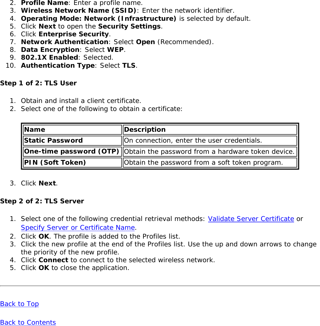 2.  Profile Name: Enter a profile name.3.  Wireless Network Name (SSID): Enter the network identifier.4.  Operating Mode: Network (Infrastructure) is selected by default.5.  Click Next to open the Security Settings.6.  Click Enterprise Security.7.  Network Authentication: Select Open (Recommended).8.  Data Encryption: Select WEP.9.  802.1X Enabled: Selected.10.  Authentication Type: Select TLS.Step 1 of 2: TLS User1.  Obtain and install a client certificate.2.  Select one of the following to obtain a certificate:Name DescriptionStatic Password On connection, enter the user credentials.One-time password (OTP) Obtain the password from a hardware token device.PIN (Soft Token) Obtain the password from a soft token program.3.  Click Next.Step 2 of 2: TLS Server1.  Select one of the following credential retrieval methods: Validate Server Certificate or Specify Server or Certificate Name.2.  Click OK. The profile is added to the Profiles list.3.  Click the new profile at the end of the Profiles list. Use the up and down arrows to change the priority of the new profile.4.  Click Connect to connect to the selected wireless network.5.  Click OK to close the application. Back to TopBack to Contents