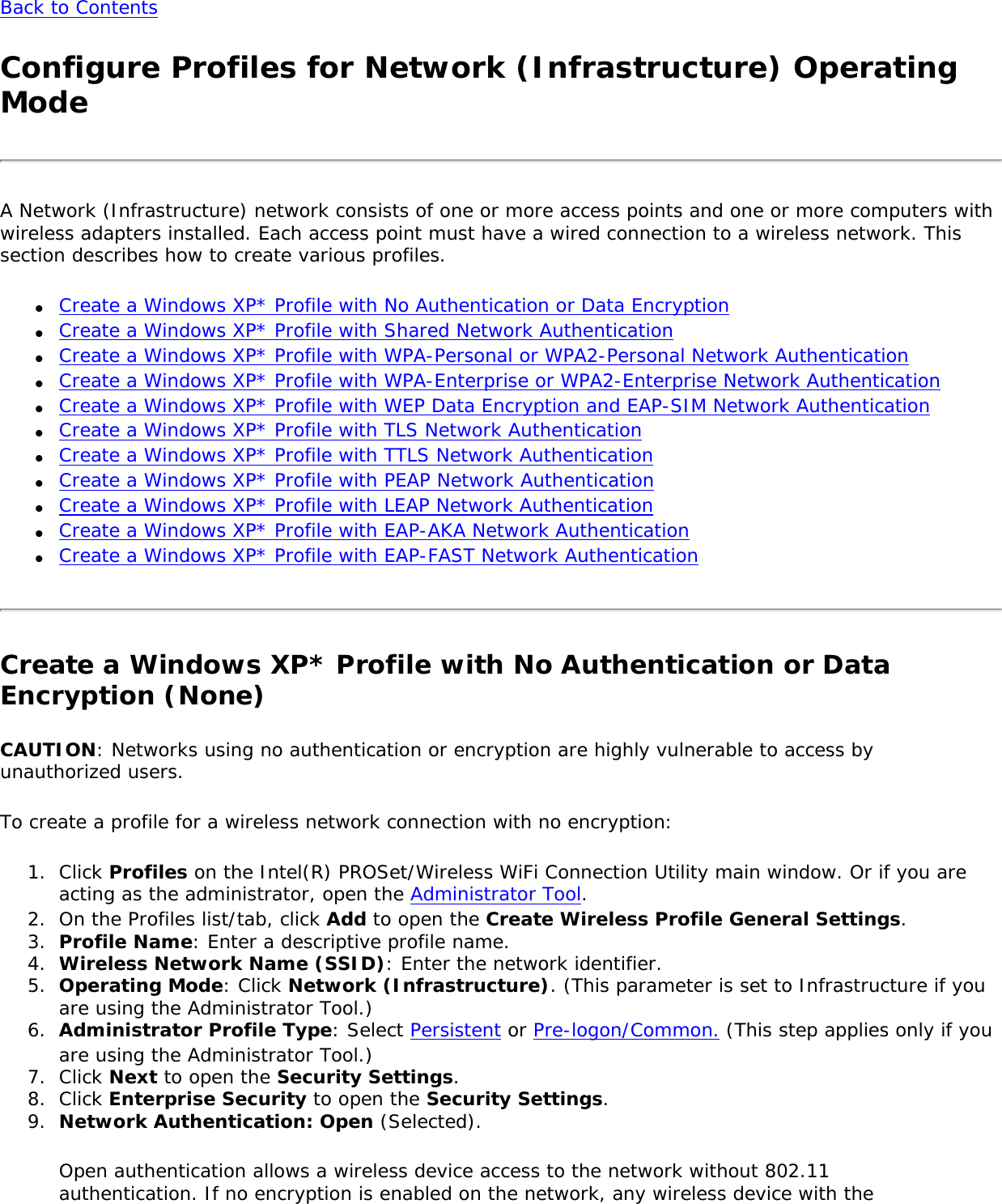 Back to ContentsConfigure Profiles for Network (Infrastructure) Operating ModeA Network (Infrastructure) network consists of one or more access points and one or more computers with wireless adapters installed. Each access point must have a wired connection to a wireless network. This section describes how to create various profiles.●     Create a Windows XP* Profile with No Authentication or Data Encryption●     Create a Windows XP* Profile with Shared Network Authentication●     Create a Windows XP* Profile with WPA-Personal or WPA2-Personal Network Authentication●     Create a Windows XP* Profile with WPA-Enterprise or WPA2-Enterprise Network Authentication●     Create a Windows XP* Profile with WEP Data Encryption and EAP-SIM Network Authentication●     Create a Windows XP* Profile with TLS Network Authentication●     Create a Windows XP* Profile with TTLS Network Authentication●     Create a Windows XP* Profile with PEAP Network Authentication●     Create a Windows XP* Profile with LEAP Network Authentication●     Create a Windows XP* Profile with EAP-AKA Network Authentication●     Create a Windows XP* Profile with EAP-FAST Network AuthenticationCreate a Windows XP* Profile with No Authentication or Data Encryption (None)CAUTION: Networks using no authentication or encryption are highly vulnerable to access by unauthorized users.To create a profile for a wireless network connection with no encryption:1.  Click Profiles on the Intel(R) PROSet/Wireless WiFi Connection Utility main window. Or if you are acting as the administrator, open the Administrator Tool. 2.  On the Profiles list/tab, click Add to open the Create Wireless Profile General Settings.3.  Profile Name: Enter a descriptive profile name.4.  Wireless Network Name (SSID): Enter the network identifier.5.  Operating Mode: Click Network (Infrastructure). (This parameter is set to Infrastructure if you are using the Administrator Tool.)6.  Administrator Profile Type: Select Persistent or Pre-logon/Common. (This step applies only if you are using the Administrator Tool.)7.  Click Next to open the Security Settings.8.  Click Enterprise Security to open the Security Settings.9.  Network Authentication: Open (Selected).Open authentication allows a wireless device access to the network without 802.11 authentication. If no encryption is enabled on the network, any wireless device with the 