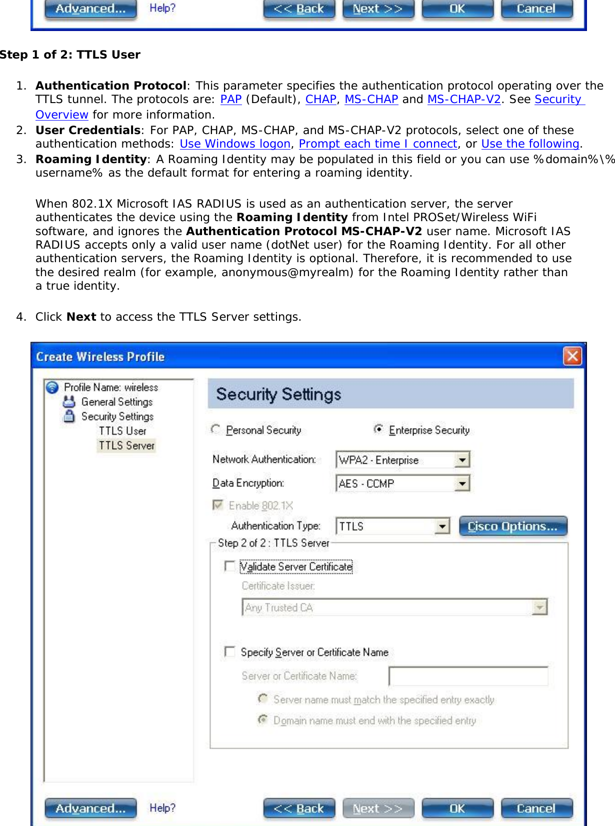 Step 1 of 2: TTLS User1.  Authentication Protocol: This parameter specifies the authentication protocol operating over the TTLS tunnel. The protocols are: PAP (Default), CHAP, MS-CHAP and MS-CHAP-V2. See Security Overview for more information.2.  User Credentials: For PAP, CHAP, MS-CHAP, and MS-CHAP-V2 protocols, select one of these authentication methods: Use Windows logon, Prompt each time I connect, or Use the following.3.  Roaming Identity: A Roaming Identity may be populated in this field or you can use %domain%\%username% as the default format for entering a roaming identity.When 802.1X Microsoft IAS RADIUS is used as an authentication server, the server authenticates the device using the Roaming Identity from Intel PROSet/Wireless WiFi software, and ignores the Authentication Protocol MS-CHAP-V2 user name. Microsoft IAS RADIUS accepts only a valid user name (dotNet user) for the Roaming Identity. For all other authentication servers, the Roaming Identity is optional. Therefore, it is recommended to use the desired realm (for example, anonymous@myrealm) for the Roaming Identity rather than a true identity. 4.  Click Next to access the TTLS Server settings. 