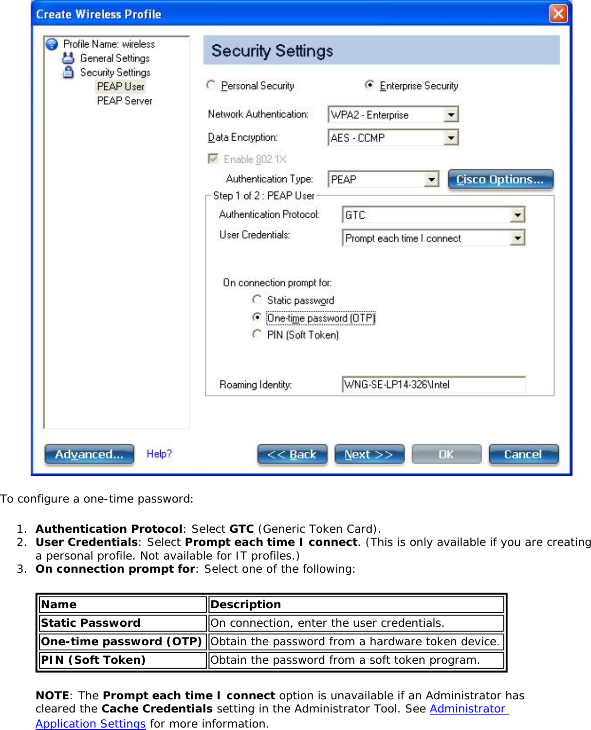 To configure a one-time password:1.  Authentication Protocol: Select GTC (Generic Token Card).2.  User Credentials: Select Prompt each time I connect. (This is only available if you are creating a personal profile. Not available for IT profiles.) 3.  On connection prompt for: Select one of the following: Name DescriptionStatic Password On connection, enter the user credentials.One-time password (OTP) Obtain the password from a hardware token device.PIN (Soft Token) Obtain the password from a soft token program.NOTE: The Prompt each time I connect option is unavailable if an Administrator has cleared the Cache Credentials setting in the Administrator Tool. See Administrator Application Settings for more information.