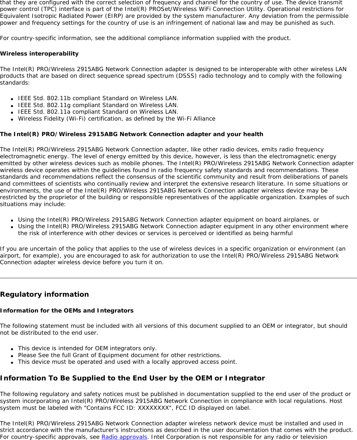 that they are configured with the correct selection of frequency and channel for the country of use. The device transmit power control (TPC) interface is part of the Intel(R) PROSet/Wireless WiFi Connection Utility. Operational restrictions for Equivalent Isotropic Radiated Power (EIRP) are provided by the system manufacturer. Any deviation from the permissible power and frequency settings for the country of use is an infringement of national law and may be punished as such.For country-specific information, see the additional compliance information supplied with the product.Wireless interoperabilityThe Intel(R) PRO/Wireless 2915ABG Network Connection adapter is designed to be interoperable with other wireless LAN products that are based on direct sequence spread spectrum (DSSS) radio technology and to comply with the following standards:●     IEEE Std. 802.11b compliant Standard on Wireless LAN.●     IEEE Std. 802.11g compliant Standard on Wireless LAN.●     IEEE Std. 802.11a compliant Standard on Wireless LAN.●     Wireless Fidelity (Wi-Fi) certification, as defined by the Wi-Fi AllianceThe Intel(R) PRO/Wireless 2915ABG Network Connection adapter and your healthThe Intel(R) PRO/Wireless 2915ABG Network Connection adapter, like other radio devices, emits radio frequency electromagnetic energy. The level of energy emitted by this device, however, is less than the electromagnetic energy emitted by other wireless devices such as mobile phones. The Intel(R) PRO/Wireless 2915ABG Network Connection adapter wireless device operates within the guidelines found in radio frequency safety standards and recommendations. These standards and recommendations reflect the consensus of the scientific community and result from deliberations of panels and committees of scientists who continually review and interpret the extensive research literature. In some situations or environments, the use of the Intel(R) PRO/Wireless 2915ABG Network Connection adapter wireless device may be restricted by the proprietor of the building or responsible representatives of the applicable organization. Examples of such situations may include:●     Using the Intel(R) PRO/Wireless 2915ABG Network Connection adapter equipment on board airplanes, or●     Using the Intel(R) PRO/Wireless 2915ABG Network Connection adapter equipment in any other environment where the risk of interference with other devices or services is perceived or identified as being harmfulIf you are uncertain of the policy that applies to the use of wireless devices in a specific organization or environment (an airport, for example), you are encouraged to ask for authorization to use the Intel(R) PRO/Wireless 2915ABG Network Connection adapter wireless device before you turn it on.Regulatory informationInformation for the OEMs and IntegratorsThe following statement must be included with all versions of this document supplied to an OEM or integrator, but should not be distributed to the end user.●     This device is intended for OEM integrators only.●     Please See the full Grant of Equipment document for other restrictions.●     This device must be operated and used with a locally approved access point.Information To Be Supplied to the End User by the OEM or IntegratorThe following regulatory and safety notices must be published in documentation supplied to the end user of the product or system incorporating an Intel(R) PRO/Wireless 2915ABG Network Connection in compliance with local regulations. Host system must be labeled with &quot;Contains FCC ID: XXXXXXXX&quot;, FCC ID displayed on label.The Intel(R) PRO/Wireless 2915ABG Network Connection adapter wireless network device must be installed and used in strict accordance with the manufacturer&apos;s instructions as described in the user documentation that comes with the product. For country-specific approvals, see Radio approvals. Intel Corporation is not responsible for any radio or television 