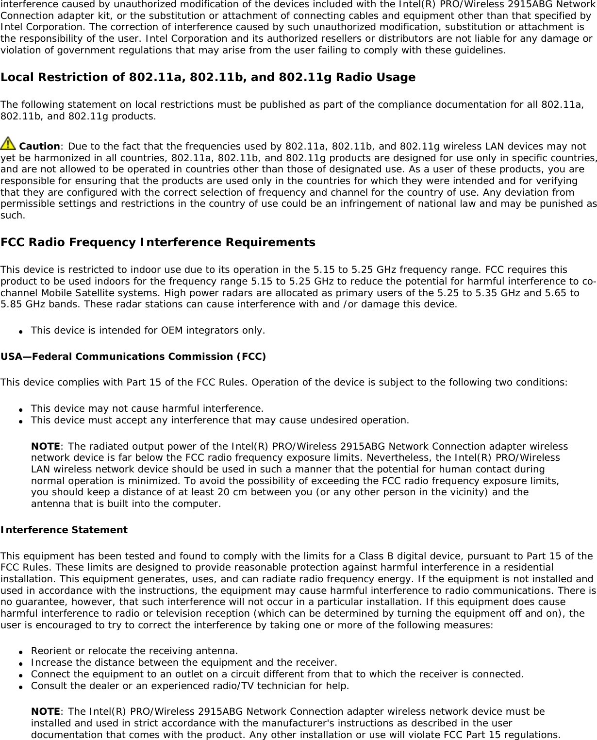 interference caused by unauthorized modification of the devices included with the Intel(R) PRO/Wireless 2915ABG Network Connection adapter kit, or the substitution or attachment of connecting cables and equipment other than that specified by Intel Corporation. The correction of interference caused by such unauthorized modification, substitution or attachment is the responsibility of the user. Intel Corporation and its authorized resellers or distributors are not liable for any damage or violation of government regulations that may arise from the user failing to comply with these guidelines.Local Restriction of 802.11a, 802.11b, and 802.11g Radio UsageThe following statement on local restrictions must be published as part of the compliance documentation for all 802.11a, 802.11b, and 802.11g products. Caution: Due to the fact that the frequencies used by 802.11a, 802.11b, and 802.11g wireless LAN devices may not yet be harmonized in all countries, 802.11a, 802.11b, and 802.11g products are designed for use only in specific countries, and are not allowed to be operated in countries other than those of designated use. As a user of these products, you are responsible for ensuring that the products are used only in the countries for which they were intended and for verifying that they are configured with the correct selection of frequency and channel for the country of use. Any deviation from permissible settings and restrictions in the country of use could be an infringement of national law and may be punished as such.FCC Radio Frequency Interference RequirementsThis device is restricted to indoor use due to its operation in the 5.15 to 5.25 GHz frequency range. FCC requires this product to be used indoors for the frequency range 5.15 to 5.25 GHz to reduce the potential for harmful interference to co-channel Mobile Satellite systems. High power radars are allocated as primary users of the 5.25 to 5.35 GHz and 5.65 to 5.85 GHz bands. These radar stations can cause interference with and /or damage this device.●     This device is intended for OEM integrators only.USA—Federal Communications Commission (FCC)This device complies with Part 15 of the FCC Rules. Operation of the device is subject to the following two conditions:●     This device may not cause harmful interference.●     This device must accept any interference that may cause undesired operation.NOTE: The radiated output power of the Intel(R) PRO/Wireless 2915ABG Network Connection adapter wireless network device is far below the FCC radio frequency exposure limits. Nevertheless, the Intel(R) PRO/Wireless LAN wireless network device should be used in such a manner that the potential for human contact during normal operation is minimized. To avoid the possibility of exceeding the FCC radio frequency exposure limits, you should keep a distance of at least 20 cm between you (or any other person in the vicinity) and the antenna that is built into the computer.Interference StatementThis equipment has been tested and found to comply with the limits for a Class B digital device, pursuant to Part 15 of the FCC Rules. These limits are designed to provide reasonable protection against harmful interference in a residential installation. This equipment generates, uses, and can radiate radio frequency energy. If the equipment is not installed and used in accordance with the instructions, the equipment may cause harmful interference to radio communications. There is no guarantee, however, that such interference will not occur in a particular installation. If this equipment does cause harmful interference to radio or television reception (which can be determined by turning the equipment off and on), the user is encouraged to try to correct the interference by taking one or more of the following measures:●     Reorient or relocate the receiving antenna.●     Increase the distance between the equipment and the receiver.●     Connect the equipment to an outlet on a circuit different from that to which the receiver is connected.●     Consult the dealer or an experienced radio/TV technician for help.NOTE: The Intel(R) PRO/Wireless 2915ABG Network Connection adapter wireless network device must be installed and used in strict accordance with the manufacturer&apos;s instructions as described in the user documentation that comes with the product. Any other installation or use will violate FCC Part 15 regulations.