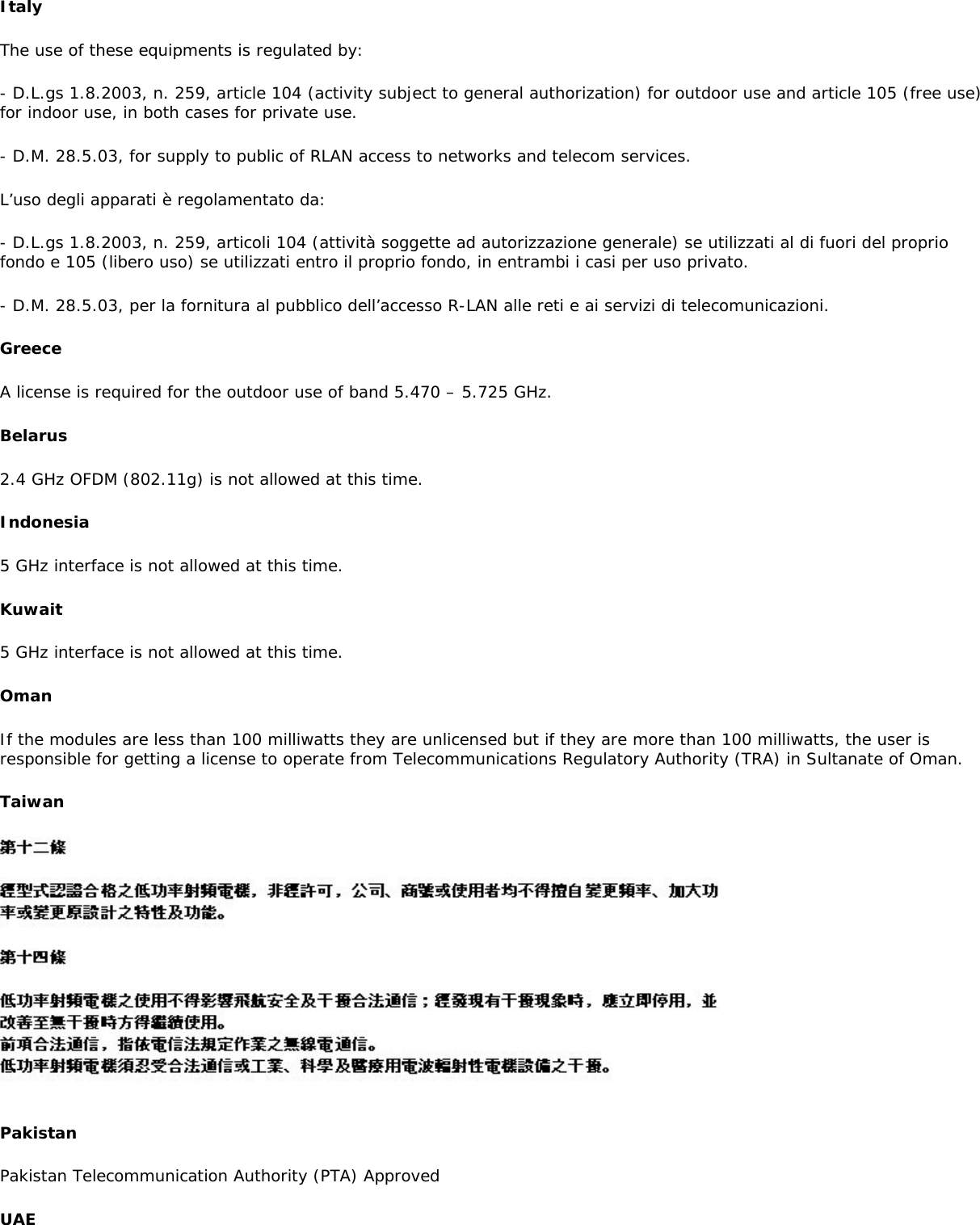 ItalyThe use of these equipments is regulated by:- D.L.gs 1.8.2003, n. 259, article 104 (activity subject to general authorization) for outdoor use and article 105 (free use) for indoor use, in both cases for private use.- D.M. 28.5.03, for supply to public of RLAN access to networks and telecom services.L’uso degli apparati è regolamentato da:- D.L.gs 1.8.2003, n. 259, articoli 104 (attività soggette ad autorizzazione generale) se utilizzati al di fuori del proprio fondo e 105 (libero uso) se utilizzati entro il proprio fondo, in entrambi i casi per uso privato.- D.M. 28.5.03, per la fornitura al pubblico dell’accesso R-LAN alle reti e ai servizi di telecomunicazioni.GreeceA license is required for the outdoor use of band 5.470 – 5.725 GHz.Belarus2.4 GHz OFDM (802.11g) is not allowed at this time.Indonesia5 GHz interface is not allowed at this time.Kuwait5 GHz interface is not allowed at this time.OmanIf the modules are less than 100 milliwatts they are unlicensed but if they are more than 100 milliwatts, the user is responsible for getting a license to operate from Telecommunications Regulatory Authority (TRA) in Sultanate of Oman.TaiwanPakistanPakistan Telecommunication Authority (PTA) ApprovedUAE