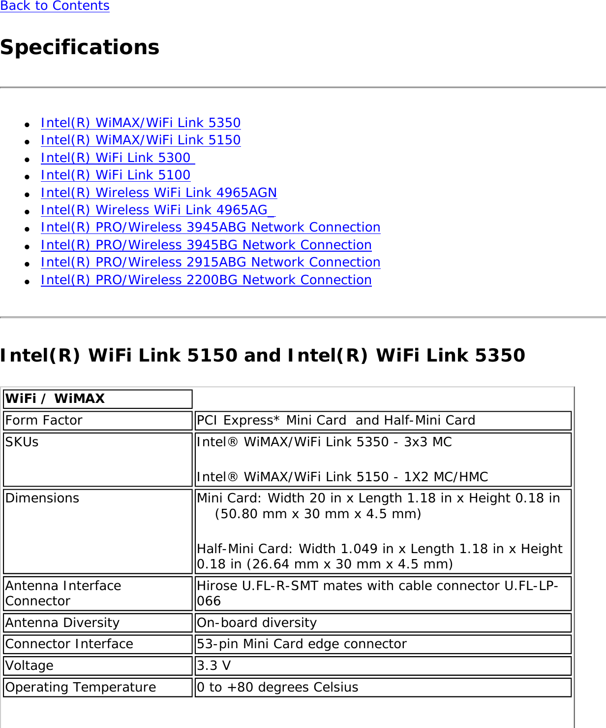 Back to ContentsSpecifications●     Intel(R) WiMAX/WiFi Link 5350●     Intel(R) WiMAX/WiFi Link 5150●     Intel(R) WiFi Link 5300 ●     Intel(R) WiFi Link 5100●     Intel(R) Wireless WiFi Link 4965AGN●     Intel(R) Wireless WiFi Link 4965AG_●     Intel(R) PRO/Wireless 3945ABG Network Connection ●     Intel(R) PRO/Wireless 3945BG Network Connection●     Intel(R) PRO/Wireless 2915ABG Network Connection●     Intel(R) PRO/Wireless 2200BG Network ConnectionIntel(R) WiFi Link 5150 and Intel(R) WiFi Link 5350WiFi / WiMAXForm Factor PCI Express* Mini Card  and Half-Mini Card SKUs Intel® WiMAX/WiFi Link 5350 - 3x3 MCIntel® WiMAX/WiFi Link 5150 - 1X2 MC/HMCDimensions Mini Card: Width 20 in x Length 1.18 in x Height 0.18 in     (50.80 mm x 30 mm x 4.5 mm)Half-Mini Card: Width 1.049 in x Length 1.18 in x Height 0.18 in (26.64 mm x 30 mm x 4.5 mm)Antenna Interface Connector Hirose U.FL-R-SMT mates with cable connector U.FL-LP-066Antenna Diversity On-board diversityConnector Interface 53-pin Mini Card edge connectorVoltage 3.3 VOperating Temperature 0 to +80 degrees Celsius