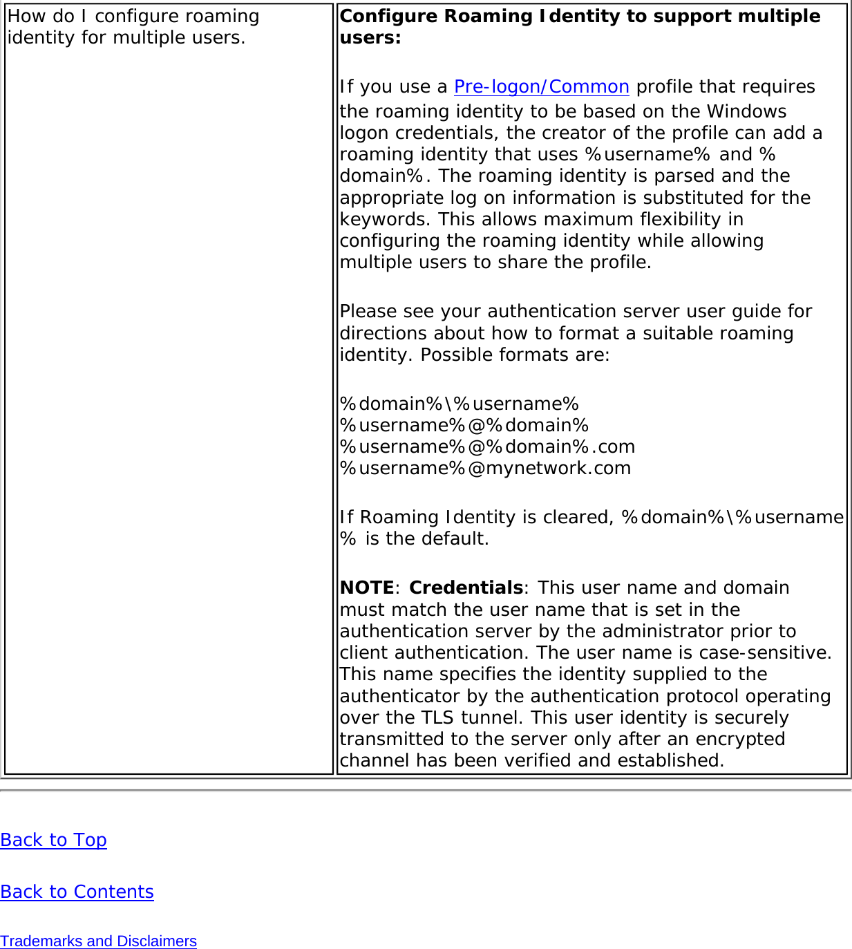 How do I configure roaming identity for multiple users.  Configure Roaming Identity to support multiple users: If you use a Pre-logon/Common profile that requires the roaming identity to be based on the Windows logon credentials, the creator of the profile can add a roaming identity that uses %username% and %domain%. The roaming identity is parsed and the appropriate log on information is substituted for the keywords. This allows maximum flexibility in configuring the roaming identity while allowing multiple users to share the profile. Please see your authentication server user guide for directions about how to format a suitable roaming identity. Possible formats are: %domain%\%username%  %username%@%domain%  %username%@%domain%.com  %username%@mynetwork.com If Roaming Identity is cleared, %domain%\%username% is the default. NOTE: Credentials: This user name and domain must match the user name that is set in the authentication server by the administrator prior to client authentication. The user name is case-sensitive. This name specifies the identity supplied to the authenticator by the authentication protocol operating over the TLS tunnel. This user identity is securely transmitted to the server only after an encrypted channel has been verified and established. Back to TopBack to ContentsTrademarks and Disclaimers