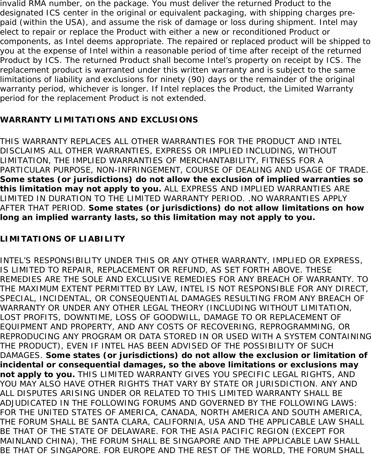 invalid RMA number, on the package. You must deliver the returned Product to the designated ICS center in the original or equivalent packaging, with shipping charges pre-paid (within the USA), and assume the risk of damage or loss during shipment. Intel may elect to repair or replace the Product with either a new or reconditioned Product or components, as Intel deems appropriate. The repaired or replaced product will be shipped to you at the expense of Intel within a reasonable period of time after receipt of the returned Product by ICS. The returned Product shall become Intel’s property on receipt by ICS. The replacement product is warranted under this written warranty and is subject to the same limitations of liability and exclusions for ninety (90) days or the remainder of the original warranty period, whichever is longer. If Intel replaces the Product, the Limited Warranty period for the replacement Product is not extended.WARRANTY LIMITATIONS AND EXCLUSIONSTHIS WARRANTY REPLACES ALL OTHER WARRANTIES FOR THE PRODUCT AND INTEL DISCLAIMS ALL OTHER WARRANTIES, EXPRESS OR IMPLIED INCLUDING, WITHOUT LIMITATION, THE IMPLIED WARRANTIES OF MERCHANTABILITY, FITNESS FOR A PARTICULAR PURPOSE, NON-INFRINGEMENT, COURSE OF DEALING AND USAGE OF TRADE. Some states (or jurisdictions) do not allow the exclusion of implied warranties so this limitation may not apply to you. ALL EXPRESS AND IMPLIED WARRANTIES ARE LIMITED IN DURATION TO THE LIMITED WARRANTY PERIOD. .NO WARRANTIES APPLY AFTER THAT PERIOD. Some states (or jurisdictions) do not allow limitations on how long an implied warranty lasts, so this limitation may not apply to you.LIMITATIONS OF LIABILITYINTEL’S RESPONSIBILITY UNDER THIS OR ANY OTHER WARRANTY, IMPLIED OR EXPRESS, IS LIMITED TO REPAIR, REPLACEMENT OR REFUND, AS SET FORTH ABOVE. THESE REMEDIES ARE THE SOLE AND EXCLUSIVE REMEDIES FOR ANY BREACH OF WARRANTY. TO THE MAXIMUM EXTENT PERMITTED BY LAW, INTEL IS NOT RESPONSIBLE FOR ANY DIRECT, SPECIAL, INCIDENTAL, OR CONSEQUENTIAL DAMAGES RESULTING FROM ANY BREACH OF WARRANTY OR UNDER ANY OTHER LEGAL THEORY (INCLUDING WITHOUT LIMITATION, LOST PROFITS, DOWNTIME, LOSS OF GOODWILL, DAMAGE TO OR REPLACEMENT OF EQUIPMENT AND PROPERTY, AND ANY COSTS OF RECOVERING, REPROGRAMMING, OR REPRODUCING ANY PROGRAM OR DATA STORED IN OR USED WITH A SYSTEM CONTAINING THE PRODUCT), EVEN IF INTEL HAS BEEN ADVISED OF THE POSSIBILITY OF SUCH DAMAGES. Some states (or jurisdictions) do not allow the exclusion or limitation of incidental or consequential damages, so the above limitations or exclusions may not apply to you. THIS LIMITED WARRANTY GIVES YOU SPECIFIC LEGAL RIGHTS, AND YOU MAY ALSO HAVE OTHER RIGHTS THAT VARY BY STATE OR JURISDICTION. ANY AND ALL DISPUTES ARISING UNDER OR RELATED TO THIS LIMITED WARRANTY SHALL BE ADJUDICATED IN THE FOLLOWING FORUMS AND GOVERNED BY THE FOLLOWING LAWS: FOR THE UNITED STATES OF AMERICA, CANADA, NORTH AMERICA AND SOUTH AMERICA, THE FORUM SHALL BE SANTA CLARA, CALIFORNIA, USA AND THE APPLICABLE LAW SHALL BE THAT OF THE STATE OF DELAWARE. FOR THE ASIA PACIFIC REGION (EXCEPT FOR MAINLAND CHINA), THE FORUM SHALL BE SINGAPORE AND THE APPLICABLE LAW SHALL BE THAT OF SINGAPORE. FOR EUROPE AND THE REST OF THE WORLD, THE FORUM SHALL 