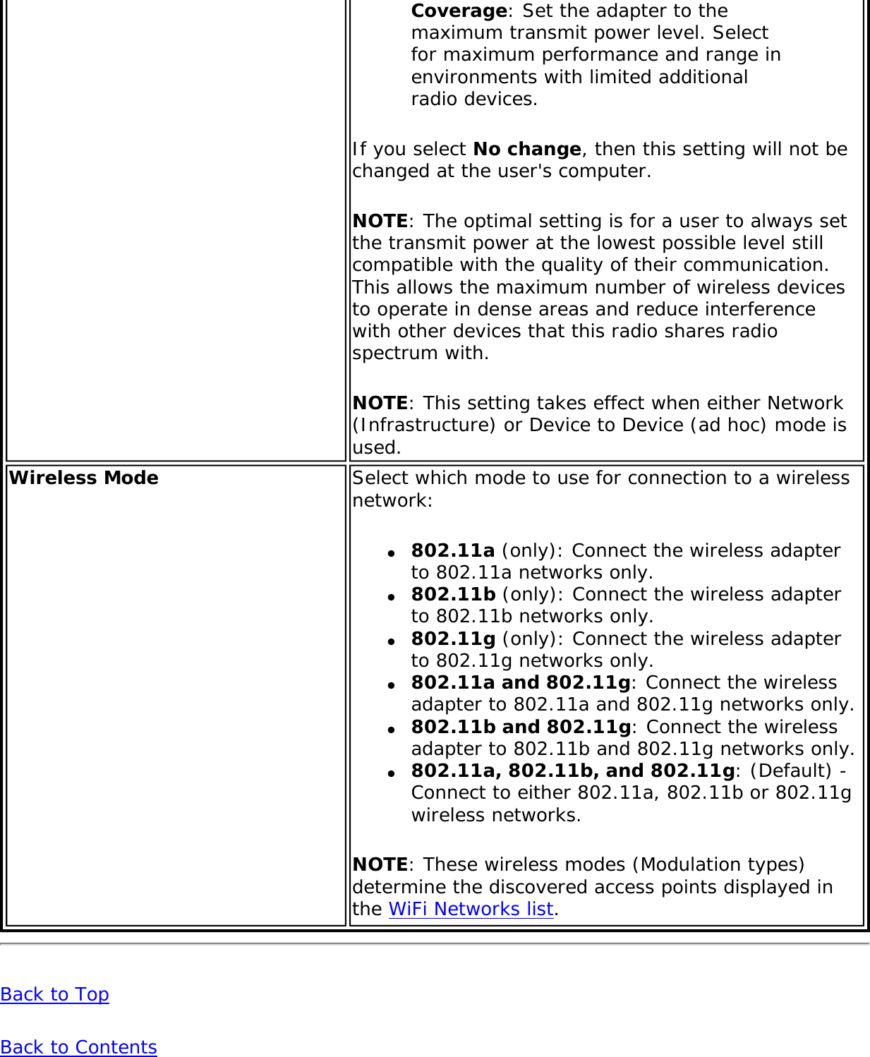 Coverage: Set the adapter to the maximum transmit power level. Select for maximum performance and range in environments with limited additional radio devices.If you select No change, then this setting will not be changed at the user&apos;s computer.NOTE: The optimal setting is for a user to always set the transmit power at the lowest possible level still compatible with the quality of their communication. This allows the maximum number of wireless devices to operate in dense areas and reduce interference with other devices that this radio shares radio spectrum with.NOTE: This setting takes effect when either Network (Infrastructure) or Device to Device (ad hoc) mode is used.Wireless Mode Select which mode to use for connection to a wireless network:●     802.11a (only): Connect the wireless adapter to 802.11a networks only.●     802.11b (only): Connect the wireless adapter to 802.11b networks only.●     802.11g (only): Connect the wireless adapter to 802.11g networks only.●     802.11a and 802.11g: Connect the wireless adapter to 802.11a and 802.11g networks only.●     802.11b and 802.11g: Connect the wireless adapter to 802.11b and 802.11g networks only.●     802.11a, 802.11b, and 802.11g: (Default) - Connect to either 802.11a, 802.11b or 802.11g wireless networks.NOTE: These wireless modes (Modulation types) determine the discovered access points displayed in the WiFi Networks list.Back to TopBack to Contents