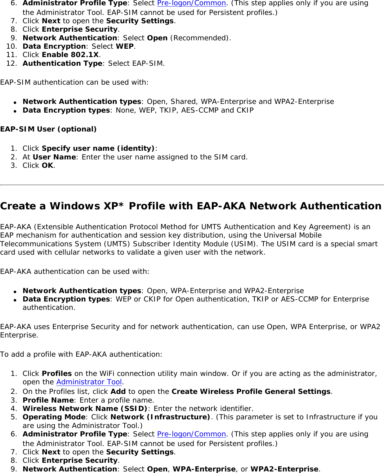 6.  Administrator Profile Type: Select Pre-logon/Common. (This step applies only if you are using the Administrator Tool. EAP-SIM cannot be used for Persistent profiles.) 7.  Click Next to open the Security Settings.8.  Click Enterprise Security.9.  Network Authentication: Select Open (Recommended).10.  Data Encryption: Select WEP.11.  Click Enable 802.1X.12.  Authentication Type: Select EAP-SIM.EAP-SIM authentication can be used with:●     Network Authentication types: Open, Shared, WPA-Enterprise and WPA2-Enterprise●     Data Encryption types: None, WEP, TKIP, AES-CCMP and CKIPEAP-SIM User (optional) 1.  Click Specify user name (identity): 2.  At User Name: Enter the user name assigned to the SIM card.3.  Click OK.Create a Windows XP* Profile with EAP-AKA Network AuthenticationEAP-AKA (Extensible Authentication Protocol Method for UMTS Authentication and Key Agreement) is an EAP mechanism for authentication and session key distribution, using the Universal Mobile Telecommunications System (UMTS) Subscriber Identity Module (USIM). The USIM card is a special smart card used with cellular networks to validate a given user with the network. EAP-AKA authentication can be used with:●     Network Authentication types: Open, WPA-Enterprise and WPA2-Enterprise●     Data Encryption types: WEP or CKIP for Open authentication, TKIP or AES-CCMP for Enterprise authentication.EAP-AKA uses Enterprise Security and for network authentication, can use Open, WPA Enterprise, or WPA2 Enterprise. To add a profile with EAP-AKA authentication:1.  Click Profiles on the WiFi connection utility main window. Or if you are acting as the administrator, open the Administrator Tool. 2.  On the Profiles list, click Add to open the Create Wireless Profile General Settings.3.  Profile Name: Enter a profile name.4.  Wireless Network Name (SSID): Enter the network identifier.5.  Operating Mode: Click Network (Infrastructure). (This parameter is set to Infrastructure if you are using the Administrator Tool.)6.  Administrator Profile Type: Select Pre-logon/Common. (This step applies only if you are using the Administrator Tool. EAP-SIM cannot be used for Persistent profiles.) 7.  Click Next to open the Security Settings.8.  Click Enterprise Security.9.  Network Authentication: Select Open, WPA-Enterprise, or WPA2-Enterprise.