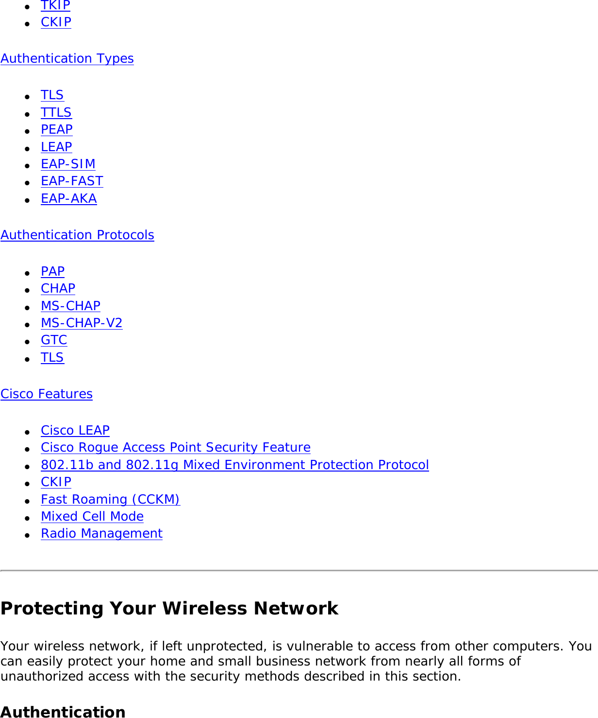 ●     TKIP●     CKIPAuthentication Types●     TLS●     TTLS●     PEAP●     LEAP●     EAP-SIM●     EAP-FAST●     EAP-AKAAuthentication Protocols●     PAP●     CHAP●     MS-CHAP●     MS-CHAP-V2●     GTC●     TLS Cisco Features ●     Cisco LEAP●     Cisco Rogue Access Point Security Feature●     802.11b and 802.11g Mixed Environment Protection Protocol●     CKIP●     Fast Roaming (CCKM)●     Mixed Cell Mode●     Radio ManagementProtecting Your Wireless NetworkYour wireless network, if left unprotected, is vulnerable to access from other computers. You can easily protect your home and small business network from nearly all forms of unauthorized access with the security methods described in this section. Authentication