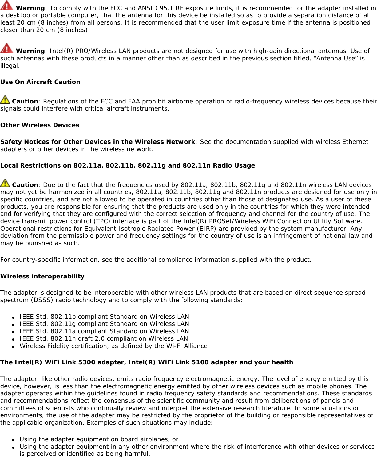  Warning: To comply with the FCC and ANSI C95.1 RF exposure limits, it is recommended for the adapter installed in a desktop or portable computer, that the antenna for this device be installed so as to provide a separation distance of at least 20 cm (8 inches) from all persons. It is recommended that the user limit exposure time if the antenna is positioned closer than 20 cm (8 inches). Warning: Intel(R) PRO/Wireless LAN products are not designed for use with high-gain directional antennas. Use of such antennas with these products in a manner other than as described in the previous section titled, “Antenna Use” is illegal. Use On Aircraft Caution Caution: Regulations of the FCC and FAA prohibit airborne operation of radio-frequency wireless devices because their signals could interfere with critical aircraft instruments. Other Wireless DevicesSafety Notices for Other Devices in the Wireless Network: See the documentation supplied with wireless Ethernet adapters or other devices in the wireless network. Local Restrictions on 802.11a, 802.11b, 802.11g and 802.11n Radio Usage Caution: Due to the fact that the frequencies used by 802.11a, 802.11b, 802.11g and 802.11n wireless LAN devices may not yet be harmonized in all countries, 802.11a, 802.11b, 802.11g and 802.11n products are designed for use only in specific countries, and are not allowed to be operated in countries other than those of designated use. As a user of these products, you are responsible for ensuring that the products are used only in the countries for which they were intended and for verifying that they are configured with the correct selection of frequency and channel for the country of use. The device transmit power control (TPC) interface is part of the Intel(R) PROSet/Wireless WiFi Connection Utility Software. Operational restrictions for Equivalent Isotropic Radiated Power (EIRP) are provided by the system manufacturer. Any deviation from the permissible power and frequency settings for the country of use is an infringement of national law and may be punished as such. For country-specific information, see the additional compliance information supplied with the product. Wireless interoperabilityThe adapter is designed to be interoperable with other wireless LAN products that are based on direct sequence spread spectrum (DSSS) radio technology and to comply with the following standards: ●     IEEE Std. 802.11b compliant Standard on Wireless LAN●     IEEE Std. 802.11g compliant Standard on Wireless LAN●     IEEE Std. 802.11a compliant Standard on Wireless LAN ●     IEEE Std. 802.11n draft 2.0 compliant on Wireless LAN ●     Wireless Fidelity certification, as defined by the Wi-Fi Alliance The Intel(R) WiFi Link 5300 adapter, Intel(R) WiFi Link 5100 adapter and your health The adapter, like other radio devices, emits radio frequency electromagnetic energy. The level of energy emitted by this device, however, is less than the electromagnetic energy emitted by other wireless devices such as mobile phones. The adapter operates within the guidelines found in radio frequency safety standards and recommendations. These standards and recommendations reflect the consensus of the scientific community and result from deliberations of panels and committees of scientists who continually review and interpret the extensive research literature. In some situations or environments, the use of the adapter may be restricted by the proprietor of the building or responsible representatives of the applicable organization. Examples of such situations may include: ●     Using the adapter equipment on board airplanes, or●     Using the adapter equipment in any other environment where the risk of interference with other devices or services is perceived or identified as being harmful.