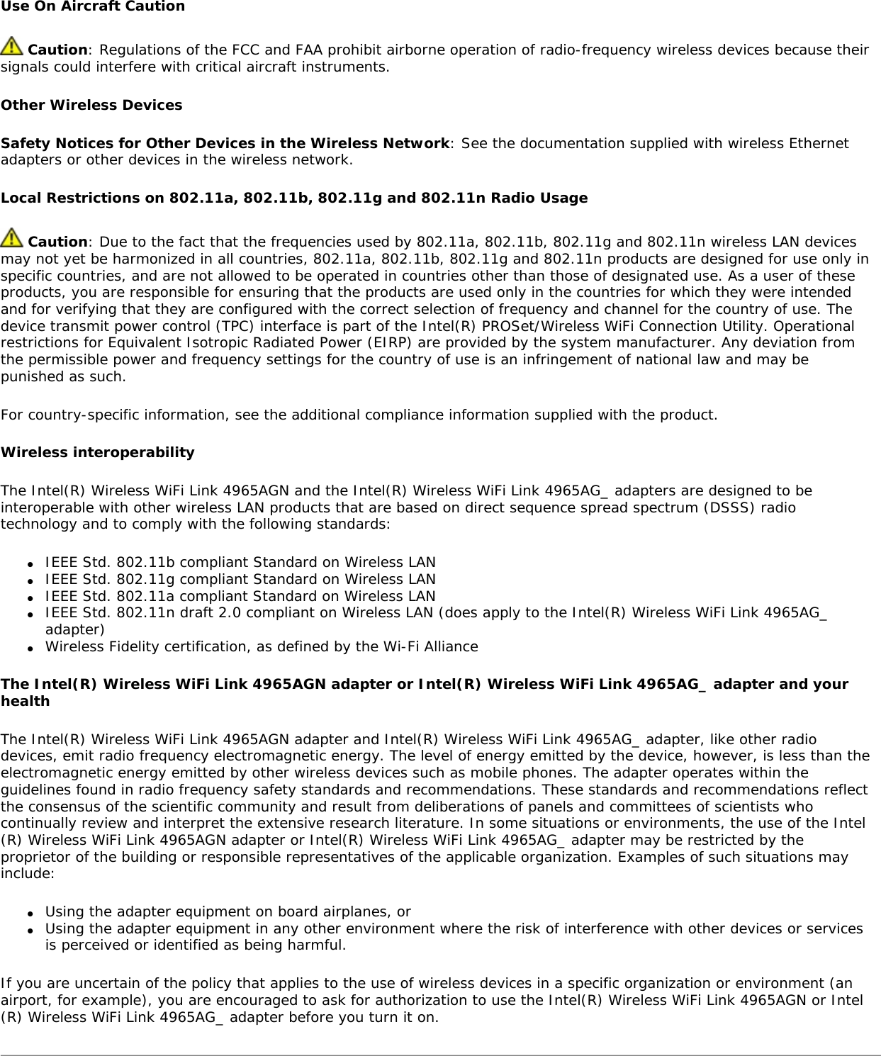 Use On Aircraft Caution Caution: Regulations of the FCC and FAA prohibit airborne operation of radio-frequency wireless devices because their signals could interfere with critical aircraft instruments.Other Wireless DevicesSafety Notices for Other Devices in the Wireless Network: See the documentation supplied with wireless Ethernet adapters or other devices in the wireless network.Local Restrictions on 802.11a, 802.11b, 802.11g and 802.11n Radio Usage Caution: Due to the fact that the frequencies used by 802.11a, 802.11b, 802.11g and 802.11n wireless LAN devices may not yet be harmonized in all countries, 802.11a, 802.11b, 802.11g and 802.11n products are designed for use only in specific countries, and are not allowed to be operated in countries other than those of designated use. As a user of these products, you are responsible for ensuring that the products are used only in the countries for which they were intended and for verifying that they are configured with the correct selection of frequency and channel for the country of use. The device transmit power control (TPC) interface is part of the Intel(R) PROSet/Wireless WiFi Connection Utility. Operational restrictions for Equivalent Isotropic Radiated Power (EIRP) are provided by the system manufacturer. Any deviation from the permissible power and frequency settings for the country of use is an infringement of national law and may be punished as such.For country-specific information, see the additional compliance information supplied with the product.Wireless interoperabilityThe Intel(R) Wireless WiFi Link 4965AGN and the Intel(R) Wireless WiFi Link 4965AG_ adapters are designed to be interoperable with other wireless LAN products that are based on direct sequence spread spectrum (DSSS) radio technology and to comply with the following standards:●     IEEE Std. 802.11b compliant Standard on Wireless LAN●     IEEE Std. 802.11g compliant Standard on Wireless LAN●     IEEE Std. 802.11a compliant Standard on Wireless LAN●     IEEE Std. 802.11n draft 2.0 compliant on Wireless LAN (does apply to the Intel(R) Wireless WiFi Link 4965AG_ adapter) ●     Wireless Fidelity certification, as defined by the Wi-Fi AllianceThe Intel(R) Wireless WiFi Link 4965AGN adapter or Intel(R) Wireless WiFi Link 4965AG_ adapter and your healthThe Intel(R) Wireless WiFi Link 4965AGN adapter and Intel(R) Wireless WiFi Link 4965AG_ adapter, like other radio devices, emit radio frequency electromagnetic energy. The level of energy emitted by the device, however, is less than the electromagnetic energy emitted by other wireless devices such as mobile phones. The adapter operates within the guidelines found in radio frequency safety standards and recommendations. These standards and recommendations reflect the consensus of the scientific community and result from deliberations of panels and committees of scientists who continually review and interpret the extensive research literature. In some situations or environments, the use of the Intel(R) Wireless WiFi Link 4965AGN adapter or Intel(R) Wireless WiFi Link 4965AG_ adapter may be restricted by the proprietor of the building or responsible representatives of the applicable organization. Examples of such situations may include:●     Using the adapter equipment on board airplanes, or●     Using the adapter equipment in any other environment where the risk of interference with other devices or services is perceived or identified as being harmful.If you are uncertain of the policy that applies to the use of wireless devices in a specific organization or environment (an airport, for example), you are encouraged to ask for authorization to use the Intel(R) Wireless WiFi Link 4965AGN or Intel(R) Wireless WiFi Link 4965AG_ adapter before you turn it on.